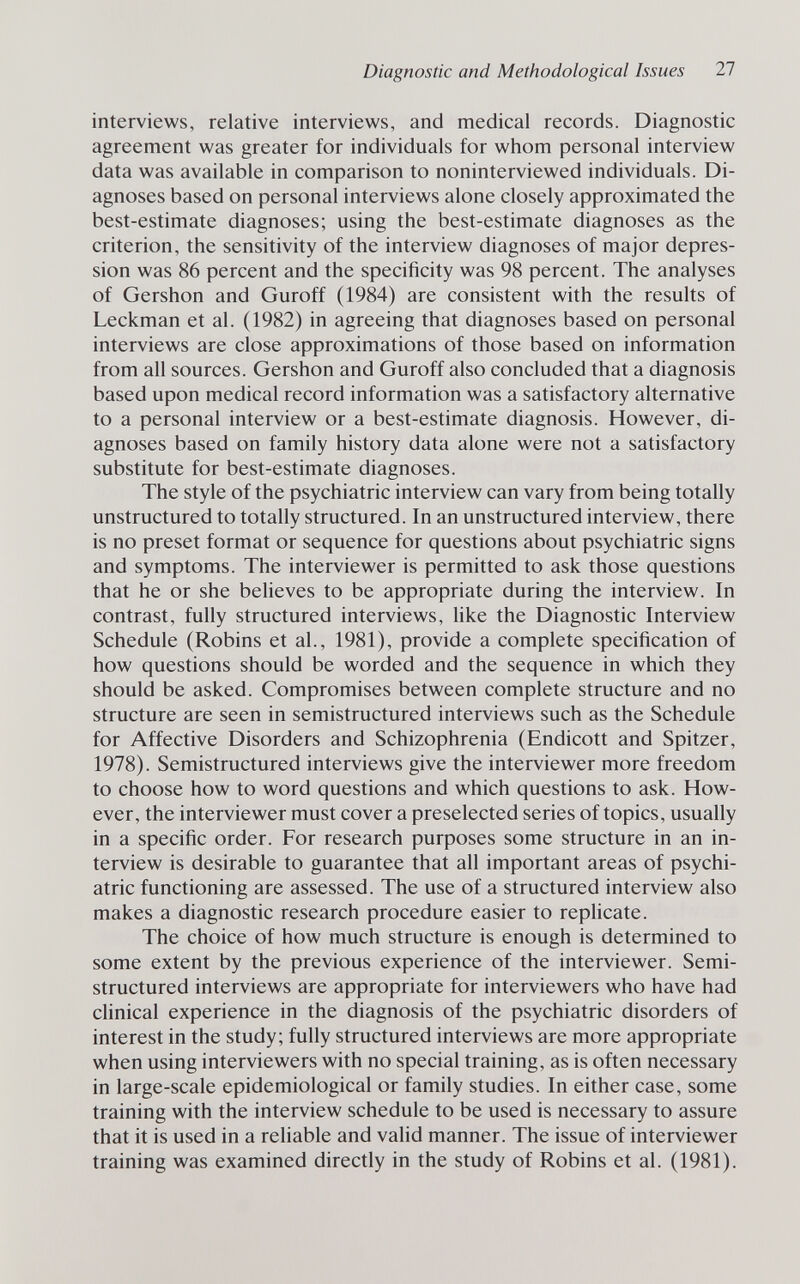 Diagnostic and Methodological Issues 27 interviews, relative interviews, and medical records. Diagnostic agreement was greater for individuals for whom personal interview data was available in comparison to noninterviewed individuals. Di¬ agnoses based on personal interviews alone closely approximated the best-estimate diagnoses; using the best-estimate diagnoses as the criterion, the sensitivity of the interview diagnoses of major depres¬ sion was 86 percent and the specificity was 98 percent. The analyses of Gershon and Guroff (1984) are consistent with the results of Leckman et al. (1982) in agreeing that diagnoses based on personal interviews are close approximations of those based on information from all sources. Gershon and Guroff also concluded that a diagnosis based upon medical record information was a satisfactory alternative to a personal interview or a best-estimate diagnosis. However, di¬ agnoses based on family history data alone were not a satisfactory substitute for best-estimate diagnoses. The style of the psychiatric interview can vary from being totally unstructured to totally structured. In an unstructured interview, there is no preset format or sequence for questions about psychiatric signs and symptoms. The interviewer is permitted to ask those questions that he or she believes to be appropriate during the interview. In contrast, fully structured interviews, like the Diagnostic Interview Schedule (Robins et al., 1981), provide a complete specification of how questions should be worded and the sequence in which they should be asked. Compromises between complete structure and no structure are seen in semistructured interviews such as the Schedule for Affective Disorders and Schizophrenia (Endicott and Spitzer, 1978). Semistructured interviews give the interviewer more freedom to choose how to word questions and which questions to ask. How¬ ever, the interviewer must cover a preselected series of topics, usually in a specific order. For research purposes some structure in an in¬ terview is desirable to guarantee that all important areas of psychi¬ atric functioning are assessed. The use of a structured interview also makes a diagnostic research procedure easier to replicate. The choice of how much structure is enough is determined to some extent by the previous experience of the interviewer. Semi- structured interviews are appropriate for interviewers who have had clinical experience in the diagnosis of the psychiatric disorders of interest in the study; fully structured interviews are more appropriate when using interviewers with no special training, as is often necessary in large-scale epidemiological or family studies. In either case, some training with the interview schedule to be used is necessary to assure that it is used in a reliable and valid manner. The issue of interviewer training was examined directly in the study of Robins et al. (1981).