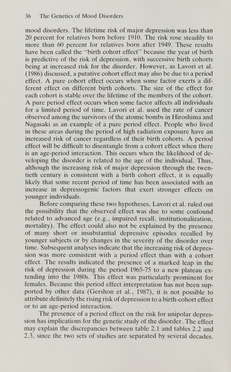 36 The Genetics of Mood Disorders mood disorders. The lifetime risk of major depression was less than 20 percent for relatives born before 1910. The risk rose steadily to more than 60 percent for relatives born after 1949. These results have been called the birth cohort effect because the year of birth is predictive of the risk of depression, with successive birth cohorts being at increased risk for the disorder. However, as Lavori et al. (1986) discussed, a putative cohort effect may also be due to a period effect. A pure cohort effect occurs when some factor exerts a dif¬ ferent effect on different birth cohorts. The size of the effect for each cohort is stable over the lifetime of the members of the cohort. A pure period effect occurs when some factor affects all individuals for a limited period of time. Lavori et al. used the rate of cancer observed among the survivors of the atomic bombs in Hiroshima and Nagasaki as an example of a pure period effect. People who lived in these areas during the period of high radiation exposure have an increased risk of cancer regardless of their birth cohorts. A period effect will be difficult to disentangle from a cohort effect when there is an age-period interaction. This occurs when the hkelihood of de¬ veloping the disorder is related to the age of the individual. Thus, although the increasing risk of major depression through the twen¬ tieth century is consistent with a birth cohort effect, it is equally likely that some recent period of time has been associated with an increase in depressogenic factors that exert stronger effects on younger individuals. Before comparing these two hypotheses. Lavori et al. ruled out the possibility that the observed effect was due to some confound related to advanced age (e.g., impaired recall, institutionalization, mortality). The effect could also not be explained by the presence of many short or insubstantial depressive episodes recalled by younger subjects or by changes in the severity of the disorder over time. Subsequent analyses indicate that the increasing risk of depres¬ sion was more consistent with a period effect than with a cohort effect. The results indicated the presence of a marked leap in the risk of depression during the period 1965-75 to a new plateau ex¬ tending into the 1980s. This effect was particularly prominent for females. Because this period effect interpretation has not been sup¬ ported by other data (Gershon et al., 1987), it is not possible to attribute definitely the rising risk of depression to a birth-cohort effect or to an age-period interaction. The presence of a period effect on the risk for unipolar depres¬ sion has implications for the genetic study of the disorder. The effect may explain the discrepancies between table 2.1 and tables 2.2 and 2.3, since the two sets of studies are separated by several decades.