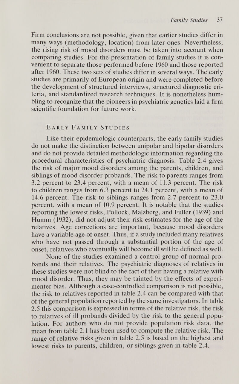 Family Studies 37 Firm conclusions are not possible, given that earlier studies differ in many ways (methodology, location) from later ones. Nevertheless, the rising risk of mood disorders must be taken into account when comparing studies. For the presentation of family studies it is con¬ venient to separate those performed before 1960 and those reported after 1960. These two sets of studies differ in several ways. The early studies are primarily of European origin and were completed before the development of structured interviews, structured diagnostic cri¬ teria, and standardized research techniques. It is nonetheless hum¬ bling to recognize that the pioneers in psychiatric genetics laid a firm scientific foundation for future work. Early Family Studies Like their epidemiologic counterparts, the early family studies do not make the distinction between unipolar and bipolar disorders and do not provide detailed méthodologie information regarding the procedural characteristics of psychiatric diagnosis. Table 2.4 gives the risk of major mood disorders among the parents, children, and sibhngs of mood disorder probands. The risk to parents ranges from 3.2 percent to 23.4 percent, with a mean of 11.3 percent. The risk to children ranges from 6.3 percent to 24.1 percent, with a mean of 14.6 percent. The risk to siblings ranges from 2.7 percent to 23.0 percent, with a mean of 10.9 percent. It is notable that the studies reporting the lowest risks. Pollock, Malzberg, and Fuller (1939) and Humm (1932), did not adjust their risk estimates for the age of the relatives. Age corrections are important, because mood disorders have a variable age of onset. Thus, if a study included many relatives who have not passed through a substantial portion of the age of onset, relatives who eventually will become ill will be defined as well. None of the studies examined a control group of normal pro¬ bands and their relatives. The psychiatric diagnoses of relatives in these studies were not blind to the fact of their having a relative with mood disorder. Thus, they may be tainted by the effects of experi¬ menter bias. Although a case-controlled comparison is not possible, the risk to relatives reported in table 2.4 can be compared with that of the general population reported by the same investigators. In table 2.5 this comparison is expressed in terms of the relative risk, the risk to relatives of ill probands divided by the risk to the general popu¬ lation. For authors who do not provide population risk data, the mean from table 2.1 has been used to compute the relative risk. The range of relative risks given in table 2.5 is based on the highest and lowest risks to parents, children, or siblings given in table 2.4.