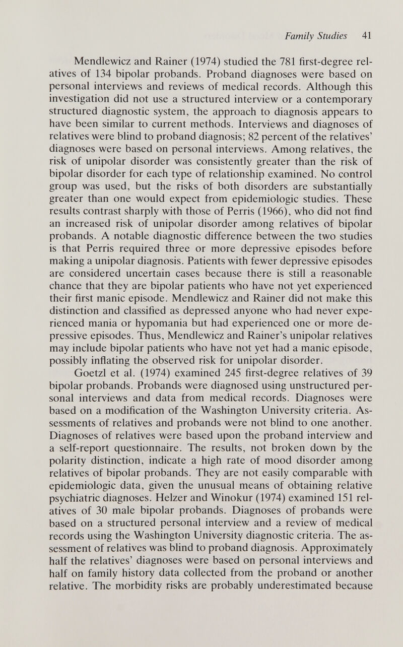 Family Studies 41 Mendlewicz and Rainer (1974) studied the 781 first-degree rel¬ atives of 134 bipolar probands. Proband diagnoses were based on personal interviews and reviews of medical records. Although this investigation did not use a structured interview or a contemporary structured diagnostic system, the approach to diagnosis appears to have been similar to current methods. Interviews and diagnoses of relatives were blind to proband diagnosis; 82 percent of the relatives' diagnoses were based on personal interviews. Among relatives, the risk of unipolar disorder was consistently greater than the risk of bipolar disorder for each type of relationship examined. No control group was used, but the risks of both disorders are substantially greater than one would expect from epidemiologic studies. These results contrast sharply with those of Perris (1966), who did not find an increased risk of unipolar disorder among relatives of bipolar probands. A notable diagnostic difference between the two studies is that Perris required three or more depressive episodes before making a unipolar diagnosis. Patients with fewer depressive episodes are considered uncertain cases because there is still a reasonable chance that they are bipolar patients who have not yet experienced their first manic episode. Mendlewicz and Rainer did not make this distinction and classified as depressed anyone who had never expe¬ rienced mania or hypomania but had experienced one or more de¬ pressive episodes. Thus, Mendlewicz and Rainer's unipolar relatives may include bipolar patients who have not yet had a manic episode, possibly inflating the observed risk for unipolar disorder. Goetzl et al. (1974) examined 245 first-degree relatives of 39 bipolar probands. Probands were diagnosed using unstructured per¬ sonal interviews and data from medical records. Diagnoses were based on a modification of the Washington University criteria. As¬ sessments of relatives and probands were not blind to one another. Diagnoses of relatives were based upon the proband interview and a self-report questionnaire. The results, not broken down by the polarity distinction, indicate a high rate of mood disorder among relatives of bipolar probands. They are not easily comparable with epidemiologic data, given the unusual means of obtaining relative psychiatric diagnoses. Heizer and Winokur (1974) examined 151 rel¬ atives of 30 male bipolar probands. Diagnoses of probands were based on a structured personal interview and a review of medical records using the Washington University diagnostic criteria. The as¬ sessment of relatives was blind to proband diagnosis. Approximately half the relatives' diagnoses were based on personal interviews and half on family history data collected from the proband or another relative. The morbidity risks are probably underestimated because