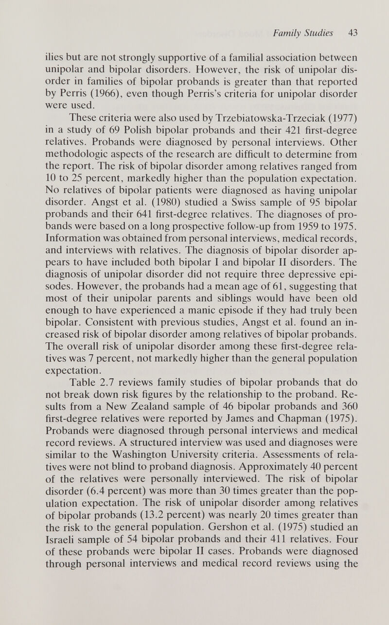 Family Studies 43 ilies but are not strongly supportive of a familial association between unipolar and bipolar disorders. However, the risk of unipolar dis¬ order in families of bipolar probands is greater than that reported by Perris (1966), even though Perris's criteria for unipolar disorder were used. These criteria were also used by Trzebiatowska-Trzeciak (1977) in a study of 69 Polish bipolar probands and their 421 first-degree relatives. Probands were diagnosed by personal interviews. Other méthodologie aspects of the research are difficult to determine from the report. The risk of bipolar disorder among relatives ranged from 10 to 25 percent, markedly higher than the population expectation. No relatives of bipolar patients were diagnosed as having unipolar disorder. Angst et al. (1980) studied a Swiss sample of 95 bipolar probands and their 641 first-degree relatives. The diagnoses of pro¬ bands were based on a long prospective follow-up from 1959 to 1975. Information was obtained from personal interviews, medical records, and interviews with relatives. The diagnosis of bipolar disorder ap¬ pears to have included both bipolar I and bipolar II disorders. The diagnosis of unipolar disorder did not require three depressive epi¬ sodes. However, the probands had a mean age of 61, suggesting that most of their unipolar parents and siblings would have been old enough to have experienced a manic episode if they had truly been bipolar. Consistent with previous studies, Angst et al. found an in¬ creased risk of bipolar disorder among relatives of bipolar probands. The overall risk of unipolar disorder among these first-degree rela¬ tives was 7 percent, not markedly higher than the general population expectation. Table 2.7 reviews family studies of bipolar probands that do not break down risk figures by the relationship to the proband. Re¬ sults from a New Zealand sample of 46 bipolar probands and 360 first-degree relatives were reported by James and Chapman (1975). Probands were diagnosed through personal interviews and medical record reviews. A structured interview was used and diagnoses were similar to the Washington University criteria. Assessments of rela¬ tives were not blind to proband diagnosis. Approximately 40 percent of the relatives were personally interviewed. The risk of bipolar disorder (6.4 percent) was more than 30 times greater than the pop¬ ulation expectation. The risk of unipolar disorder among relatives of bipolar probands (13.2 percent) was nearly 20 times greater than the risk to the general population. Gershon et al. (1975) studied an Israeli sample of 54 bipolar probands and their 411 relatives. Four of these probands were bipolar II cases. Probands were diagnosed through personal interviews and medical record reviews using the