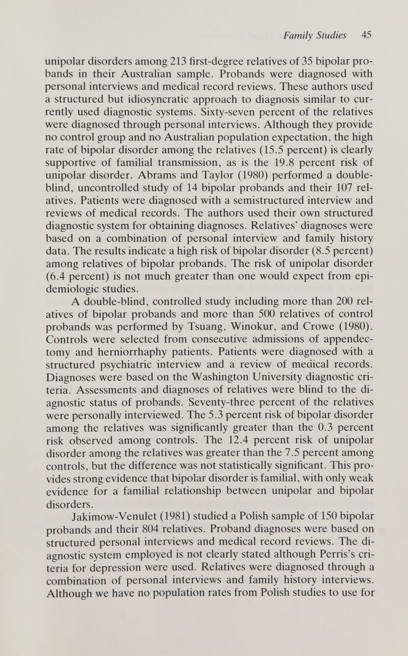 Family Studies 45 unipolar disorders among 213 first-degree relatives of 35 bipolar pro¬ bands in their Australian sample. Probands were diagnosed with personal interviews and medical record reviews. These authors used a structured but idiosyncratic approach to diagnosis similar to cur¬ rently used diagnostic systems. Sixty-seven percent of the relatives were diagnosed through personal interviews. Although they provide no control group and no Australian population expectation, the high rate of bipolar disorder among the relatives (15.5 percent) is clearly supportive of famihal transmission, as is the 19.8 percent risk of unipolar disorder. Abrams and Taylor (1980) performed a double- blind, uncontrolled study of 14 bipolar probands and their 107 rel¬ atives. Patients were diagnosed with a semistructured interview and reviews of medical records. The authors used their own structured diagnostic system for obtaining diagnoses. Relatives' diagnoses were based on a combination of personal interview and family history data. The results indicate a high risk of bipolar disorder (8.5 percent) among relatives of bipolar probands. The risk of unipolar disorder (6.4 percent) is not much greater than one would expect from epi¬ demiologic studies. A double-blind, controlled study including more than 200 rel¬ atives of bipolar probands and more than 500 relatives of control probands was performed by Tsuang, Winokur, and Crowe (1980). Controls were selected from consecutive admissions of appendec¬ tomy and herniorrhaphy patients. Patients were diagnosed with a structured psychiatric interview and a review of medical records. Diagnoses were based on the Washington University diagnostic cri¬ teria. Assessments and diagnoses of relatives were blind to the di¬ agnostic status of probands. Seventy-three percent of the relatives were personally interviewed. The 5.3 percent risk of bipolar disorder among the relatives was significantly greater than the 0.3 percent risk observed among controls. The 12.4 percent risk of unipolar disorder among the relatives was greater than the 7.5 percent among controls, but the difference was not statistically significant. This pro¬ vides strong evidence that bipolar disorder is familial, with only weak evidence for a familial relationship between unipolar and bipolar disorders. Jakimow-Venulet (1981) studied a Polish sample of 150 bipolar probands and their 804 relatives. Proband diagnoses were based on structured personal interviews and medical record reviews. The di¬ agnostic system employed is not clearly stated although Perris's cri¬ teria for depression were used. Relatives were diagnosed through a combination of personal interviews and family history interviews. Although we have no population rates from Polish studies to use for