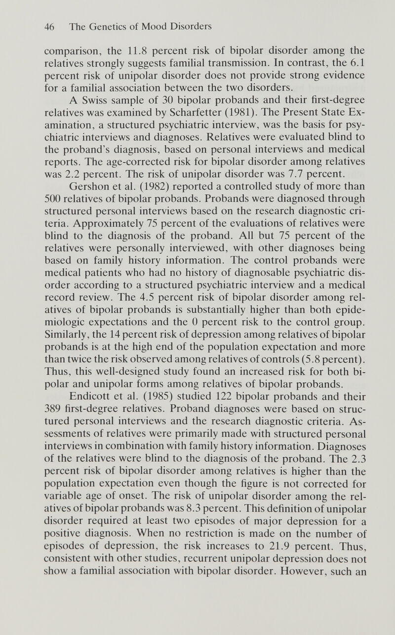 46 The Genetics of Mood Disorders comparison, the 11.8 percent risk of bipolar disorder among the relatives strongly suggests familial transmission. In contrast, the 6.1 percent risk of unipolar disorder does not provide strong evidence for a familial association between the two disorders. A Swiss sample of 30 bipolar probands and their first-degree relatives was examined by Scharfetter (1981). The Present State Ex¬ amination, a structured psychiatric interview, was the basis for psy¬ chiatric interviews and diagnoses. Relatives were evaluated bHnd to the proband's diagnosis, based on personal interviews and medical reports. The age-corrected risk for bipolar disorder among relatives was 2.2 percent. The risk of unipolar disorder was 7.7 percent. Gershon et al. (1982) reported a controlled study of more than 500 relatives of bipolar probands. Probands were diagnosed through structured personal interviews based on the research diagnostic cri¬ teria. Approximately 75 percent of the evaluations of relatives were bhnd to the diagnosis of the proband. All but 75 percent of the relatives were personally interviewed, with other diagnoses being based on family history information. The control probands were medical patients who had no history of diagnosable psychiatric dis¬ order according to a structured psychiatric interview and a medical record review. The 4.5 percent risk of bipolar disorder among rel¬ atives of bipolar probands is substantially higher than both epide¬ miologic expectations and the 0 percent risk to the control group. Similarly, the 14 percent risk of depression among relatives of bipolar probands is at the high end of the population expectation and more than twice the risk observed among relatives of controls (5.8 percent). Thus, this well-designed study found an increased risk for both bi¬ polar and unipolar forms among relatives of bipolar probands. Endicott et al. (1985) studied 122 bipolar probands and their 389 first-degree relatives. Proband diagnoses were based on struc¬ tured personal interviews and the research diagnostic criteria. As¬ sessments of relatives were primarily made with structured personal interviews in combination with family history information. Diagnoses of the relatives were blind to the diagnosis of the proband. The 2.3 percent risk of bipolar disorder among relatives is higher than the population expectation even though the figure is not corrected for variable age of onset. The risk of unipolar disorder among the rel¬ atives of bipolar probands was 8.3 percent. This definition of unipolar disorder required at least two episodes of major depression for a positive diagnosis. When no restriction is made on the number of episodes of depression, the risk increases to 21.9 percent. Thus, consistent with other studies, recurrent unipolar depression does not show a familial association with bipolar disorder. However, such an