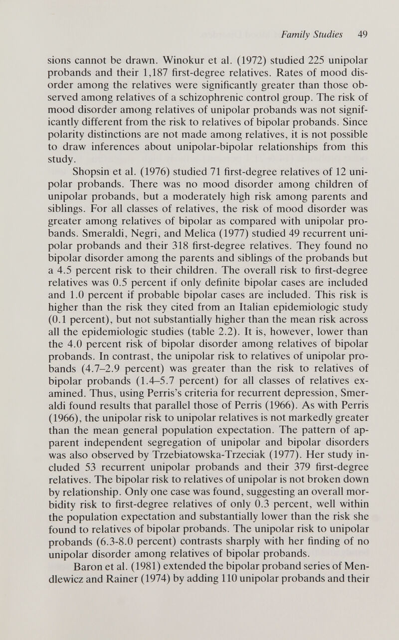 Family Studies 49 sions cannot be drawn. Winokur et al. (1972) studied 225 unipolar probands and their 1,187 first-degree relatives. Rates of mood dis¬ order among the relatives were significantly greater than those ob¬ served among relatives of a schizophrenic control group. The risk of mood disorder among relatives of unipolar probands was not signif¬ icantly different from the risk to relatives of bipolar probands. Since polarity distinctions are not made among relatives, it is not possible to draw inferences about unipolar-bipolar relationships from this study. Shopsin et al. (1976) studied 71 first-degree relatives of 12 uni¬ polar probands. There was no mood disorder among children of unipolar probands, but a moderately high risk among parents and siblings. For all classes of relatives, the risk of mood disorder was greater among relatives of bipolar as compared with unipolar pro¬ bands. Smeraldi, Negri, and Mehca (1977) studied 49 recurrent uni¬ polar probands and their 318 first-degree relatives. They found no bipolar disorder among the parents and sibhngs of the probands but a 4.5 percent risk to their children. The overall risk to first-degree relatives was 0.5 percent if only definite bipolar cases are included and 1.0 percent if probable bipolar cases are included. This risk is higher than the risk they cited from an Italian epidemiologic study (0.1 percent), but not substantially higher than the mean risk across all the epidemiologic studies (table 2.2). It is, however, lower than the 4.0 percent risk of bipolar disorder among relatives of bipolar probands. In contrast, the unipolar risk to relatives of unipolar pro¬ bands (4.7-2.9 percent) was greater than the risk to relatives of bipolar probands (1.4—5.7 percent) for all classes of relatives ex¬ amined. Thus, using Perris's criteria for recurrent depression. Smer¬ aldi found results that parallel those of Ferris (1966). As with Ferris (1966), the unipolar risk to unipolar relatives is not markedly greater than the mean general population expectation. The pattern of ap¬ parent independent segregation of unipolar and bipolar disorders was also observed by Trzebiatowska-Trzeciak (1977). Her study in¬ cluded 53 recurrent unipolar probands and their 379 first-degree relatives. The bipolar risk to relatives of unipolar is not broken down by relationship. Only one case was found, suggesting an overall mor¬ bidity risk to first-degree relatives of only 0.3 percent, well within the population expectation and substantially lower than the risk she found to relatives of bipolar probands. The unipolar risk to unipolar probands (6.3-8.0 percent) contrasts sharply with her finding of no unipolar disorder among relatives of bipolar probands. Baron et al. (1981) extended the bipolar proband series of Men- dlewicz and Rainer (1974) by adding 110 unipolar probands and their