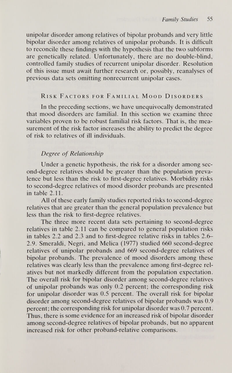 Family Studies 55 unipolar disorder among relatives of bipolar probands and very little bipolar disorder among relatives of unipolar probands. It is difficult to reconcile these findings with the hypothesis that the two subforms are genetically related. Unfortunately, there are no double-blind, controlled family studies of recurrent unipolar disorder. Resolution of this issue must await further research or, possibly, reanalyses of previous data sets omitting nonrecurrent unipolar cases. Risk Factors for Familial Mood Disorders In the preceding sections, we have unequivocally demonstrated that mood disorders are familial. In this section we examine three variables proven to be robust famihal risk factors. That is, the mea¬ surement of the risk factor increases the ability to predict the degree of risk to relatives of ill individuals. Degree of Relationship Under a genetic hypothesis, the risk for a disorder among sec¬ ond-degree relatives should be greater than the population preva¬ lence but less than the risk to first-degree relatives. Morbidity risks to second-degree relatives of mood disorder probands are presented in table 2.11. All of these early family studies reported risks to second-degree relatives that are greater than the general population prevalence but less than the risk to first-degree relatives. The three more recent data sets pertaining to second-degree relatives in table 2.11 can be compared to general population risks in tables 2.2 and 2.3 and to first-degree relative risks in tables 2.6- 2.9. Smeraldi, Negri, and Melica (1977) studied 660 second-degree relatives of unipolar probands and 669 second-degree relatives of bipolar probands. The prevalence of mood disorders among these relatives was clearly less than the prevalence among first-degree rel¬ atives but not markedly different from the population expectation. The overall risk for bipolar disorder among second-degree relatives of unipolar probands was only 0.2 percent; the corresponding risk for unipolar disorder was 0.5 percent. The overall risk for bipolar disorder among second-degree relatives of bipolar probands was 0.9 percent; the corresponding risk for unipolar disorder was 0.7 percent. Thus, there is some evidence for an increased risk of bipolar disorder among second-degree relatives of bipolar probands, but no apparent increased risk for other proband-relative comparisons.