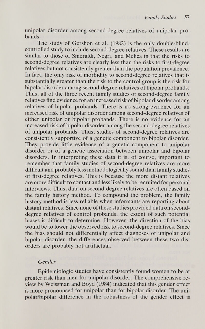 Family Studies 57 unipolar disorder among second-degree relatives of unipolar pro¬ bands. The study of Gershon et al. (1982) is the only double-blind, controlled study to include second-degree relatives. These results are similar to those of Smeraldi, Negri, and Melica in that the risks to second-degree relatives are clearly less than the risks to first-degree relatives but not consistently greater than the population prevalence. In fact, the only risk of morbidity to second-degree relatives that is substantially greater than the risk to the control group is the risk for bipolar disorder among second-degree relatives of bipolar probands. Thus, all of the three recent family studies of second-degree family relatives find evidence for an increased risk of bipolar disorder among relatives of bipolar probands. There is no strong evidence for an increased risk of unipolar disorder among second-degree relatives of either unipolar or bipolar probands. There is no evidence for an increased risk of bipolar disorder among the second-degree relatives of unipolar probands. Thus, studies of second-degree relatives are consistently supportive of a genetic component to bipolar disorder. They provide httle evidence of a genetic component to unipolar disorder or of a genetic association between unipolar and bipolar disorders. In interpreting these data it is, of course, important to remember that family studies of second-degree relatives are more difficult and probably less methodologically sound than family studies of first-degree relatives. This is because the more distant relatives are more difficult to contact and less likely to be recruited for personal interviews. Thus, data on second-degree relatives are often based on the family history method. To compound the problem, the family history method is less reliable when informants are reporting about distant relatives. Since none of these studies provided data on second- degree relatives of control probands, the extent of such potential biases is difficult to determine. However, the direction of the bias would be to lower the observed risk to second-degree relatives. Since the bias should not differentially affect diagnoses of unipolar and bipolar disorder, the differences observed between these two dis¬ orders are probably not artifactual. Gender Epidemiologic studies have consistently found women to be at greater risk than men for unipolar disorder. The comprehensive re¬ view by Weissman and Boyd (1984) indicated that this gender effect is more pronounced for unipolar than for bipolar disorder. The uni¬ polar/bipolar difference in the robustness of the gender effect is