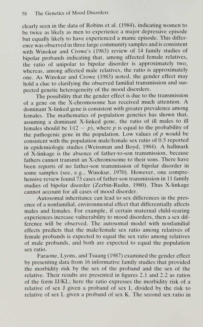 58 The Genetics of Mood Disorders clearly seen in the data of Robins et al. (1984), indicating women to be twice as likely as men to experience a major depressive episode but equally likely to have experienced a manic episode. This differ¬ ence was observed in three large community samples and is consistent with Winokur and Crowe's (1983) review of 14 family studies of bipolar probands indicating that, among affected female relatives, the ratio of unipolar to bipolar disorder is approximately two, whereas, among affected male relatives, the ratio is approximately one. As Winokur and Crowe (1983) noted, the gender effect may hold a clue to clarifying the observed familial transmission and sus¬ pected genetic heterogeneity of the mood disorders. The possibility that the gender effect is due to the transmission of a gene on the X-chromosome has received much attention. A dominant X-hnked gene is consistent with greater prevalence among females. The mathematics of population genetics has shown that, assuming a dominant X-linked gene, the ratio of ill males to ill females should be 1/(2 - p), where p is equal to the probability of the pathogenic gene in the population. Low values of p would be consistent with the population male/female sex ratio of 0.5 reported in epidemiologic studies (Weissman and Boyd, 1984). A hallmark of X-linkage is the absence of father-to-son transmission, because fathers cannot transmit an X-chromosome to their sons. There have been reports of no father-son transmission of bipolar disorder in some samples (see, e.g., Winokur, 1970). However, one compre¬ hensive review found 73 cases of father-son transmission in 11 family studies of bipolar disorder (Zerbin-Rudin, 1980). Thus X-hnkage cannot account for all cases of mood disorder. Autosomal inheritance can lead to sex differences in the pres¬ ence of a nonfamilial, environmental effect that differentially affects males and females. For example, if certain maternal child-rearing experiences increase vulnerabihty to mood disorders, then a sex dif¬ ference will be observed. The autosomal model with nonfamilial effects predicts that the male/female sex ratio among relatives of female probands is expected to equal the sex ratio among relatives of male probands, and both are expected to equal the population sex ratio. Faraone, Lyons, and Tsuang (1987) examined the gender effect by presenting data from 16 informative family studies that provided the morbidity risk by the sex of the proband and the sex of the relative. Their results are presented in figures 2.1 and 2.2 as ratios of the form IJ/KL; here the ratio expresses the morbidity risk of a relative of sex J given a proband of sex I, divided by the risk to relative of sex L given a proband of sex K. The second sex ratio in