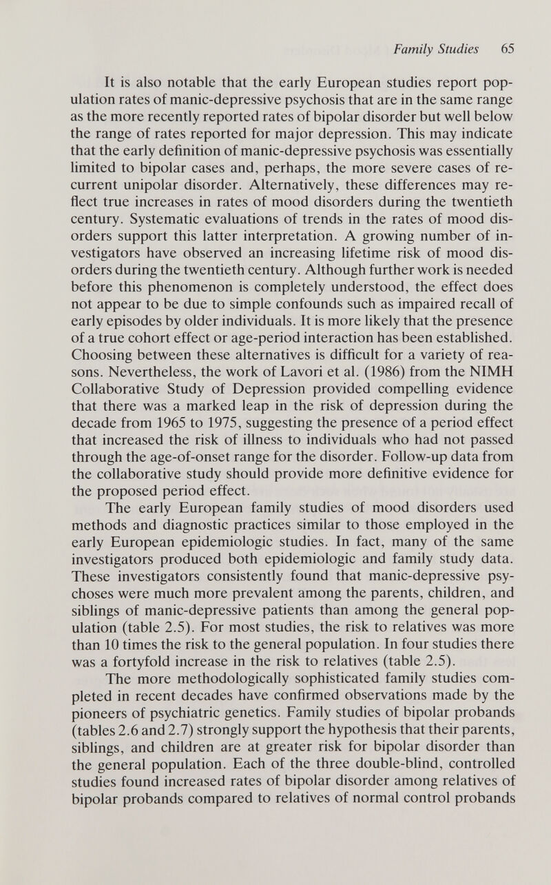 Family Studies 65 It is also notable that the early European studies report pop¬ ulation rates of manic-depressive psychosis that are in the same range as the more recently reported rates of bipolar disorder but well below the range of rates reported for major depression. This may indicate that the early definition of manic-depressive psychosis was essentially limited to bipolar cases and, perhaps, the more severe cases of re¬ current unipolar disorder. Alternatively, these differences may re¬ flect true increases in rates of mood disorders during the twentieth century. Systematic evaluations of trends in the rates of mood dis¬ orders support this latter interpretation. A growing number of in¬ vestigators have observed an increasing lifetime risk of mood dis¬ orders during the twentieth century. Although further work is needed before this phenomenon is completely understood, the effect does not appear to be due to simple confounds such as impaired recall of early episodes by older individuals. It is more likely that the presence of a true cohort effect or age-period interaction has been established. Choosing between these alternatives is difficult for a variety of rea¬ sons. Nevertheless, the work of Lavori et al. (1986) from the NIMH Collaborative Study of Depression provided compelling evidence that there was a marked leap in the risk of depression during the decade from 1965 to 1975, suggesting the presence of a period effect that increased the risk of illness to individuals who had not passed through the age-of-onset range for the disorder. Follow-up data from the collaborative study should provide more definitive evidence for the proposed period effect. The early European family studies of mood disorders used methods and diagnostic practices similar to those employed in the early European epidemiologic studies. In fact, many of the same investigators produced both epidemiologic and family study data. These investigators consistently found that manic-depressive psy¬ choses were much more prevalent among the parents, children, and sibhngs of manic-depressive patients than among the general pop¬ ulation (table 2.5). For most studies, the risk to relatives was more than 10 times the risk to the general population. In four studies there was a fortyfold increase in the risk to relatives (table 2.5). The more methodologically sophisticated family studies com¬ pleted in recent decades have confirmed observations made by the pioneers of psychiatric genetics. Family studies of bipolar probands (tables 2.6 and 2.7) strongly support the hypothesis that their parents, siblings, and children are at greater risk for bipolar disorder than the general population. Each of the three double-bhnd, controlled studies found increased rates of bipolar disorder among relatives of bipolar probands compared to relatives of normal control probands