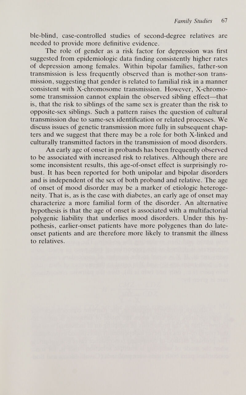 Family Studies 67 ble-blind, case-controlled studies of second-degree relatives are needed to provide more definitive evidence. The role of gender as a risk factor for depression was first suggested from epidemiologic data finding consistently higher rates of depression among females. Within bipolar famihes, father-son transmission is less frequently observed than is mother-son trans¬ mission, suggesting that gender is related to familial risk in a manner consistent with X-chromosome transmission. However, X-chromo- some transmission cannot explain the observed sibling effect—that is, that the risk to siblings of the same sex is greater than the risk to opposite-sex siblings. Such a pattern raises the question of cultural transmission due to same-sex identification or related processes. We discuss issues of genetic transmission more fully in subsequent chap¬ ters and we suggest that there may be a role for both X-hnked and culturally transmitted factors in the transmission of mood disorders. An early age of onset in probands has been frequently observed to be associated with increased risk to relatives. Although there are some inconsistent results, this age-of-onset effect is surprisingly ro¬ bust. It has been reported for both unipolar and bipolar disorders and is independent of the sex of both proband and relative. The age of onset of mood disorder may be a marker of etiologic heteroge¬ neity. That is, as is the case with diabetes, an early age of onset may characterize a more familial form of the disorder. An alternative hypothesis is that the age of onset is associated with a multifactorial polygenic liability that underlies mood disorders. Under this hy¬ pothesis, earlier-onset patients have more polygenes than do late- onset patients and are therefore more likely to transmit the illness to relatives.