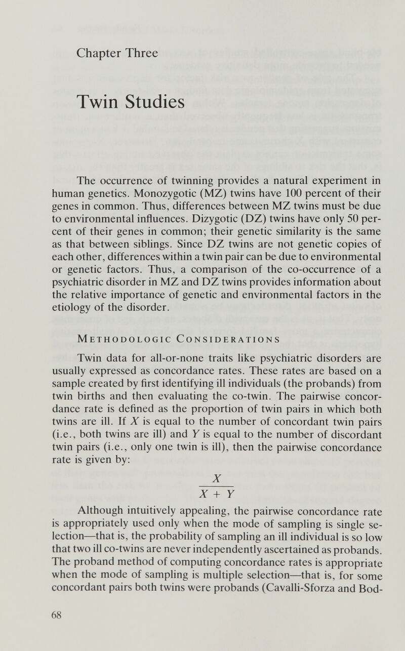 Chapter Three Twin Studies The occurrence of twinning provides a natural experiment in human genetics. Monozygotic (MZ) twins have 100 percent of their genes in common. Thus, differences between MZ twins must be due to environmental influences. Dizygotic (DZ) twins have only 50 per¬ cent of their genes in common; their genetic similarity is the same as that between siblings. Since DZ twins are not genetic copies of each other, differences within a twin pair can be due to environmental or genetic factors. Thus, a comparison of the co-occurrence of a psychiatric disorder in MZ and DZ twins provides information about the relative importance of genetic and environmental factors in the etiology of the disorder. Methodologic Considerations Twin data for all-or-none traits like psychiatric disorders are usually expressed as concordance rates. These rates are based on a sample created by first identifying ill individuals (the probands) from twin births and then evaluating the co-twin. The pairwise concor¬ dance rate is defined as the proportion of twin pairs in which both twins are ill. If X is equal to the number of concordant twin pairs (i.e., both twins are ill) and У is equal to the number of discordant twin pairs (i.e., only one twin is ill), then the pairwise concordance rate is given by: Z ^ + У Although intuitively appealing, the pairwise concordance rate is appropriately used only when the mode of sampling is single se¬ lection—that is, the probability of sampling an ill individual is so low that two ill co-twins are never independently ascertained as probands. The proband method of computing concordance rates is appropriate when the mode of sampling is multiple selection—that is, for some concordant pairs both twins were probands (CavaUi-Sforza and Bod- 68