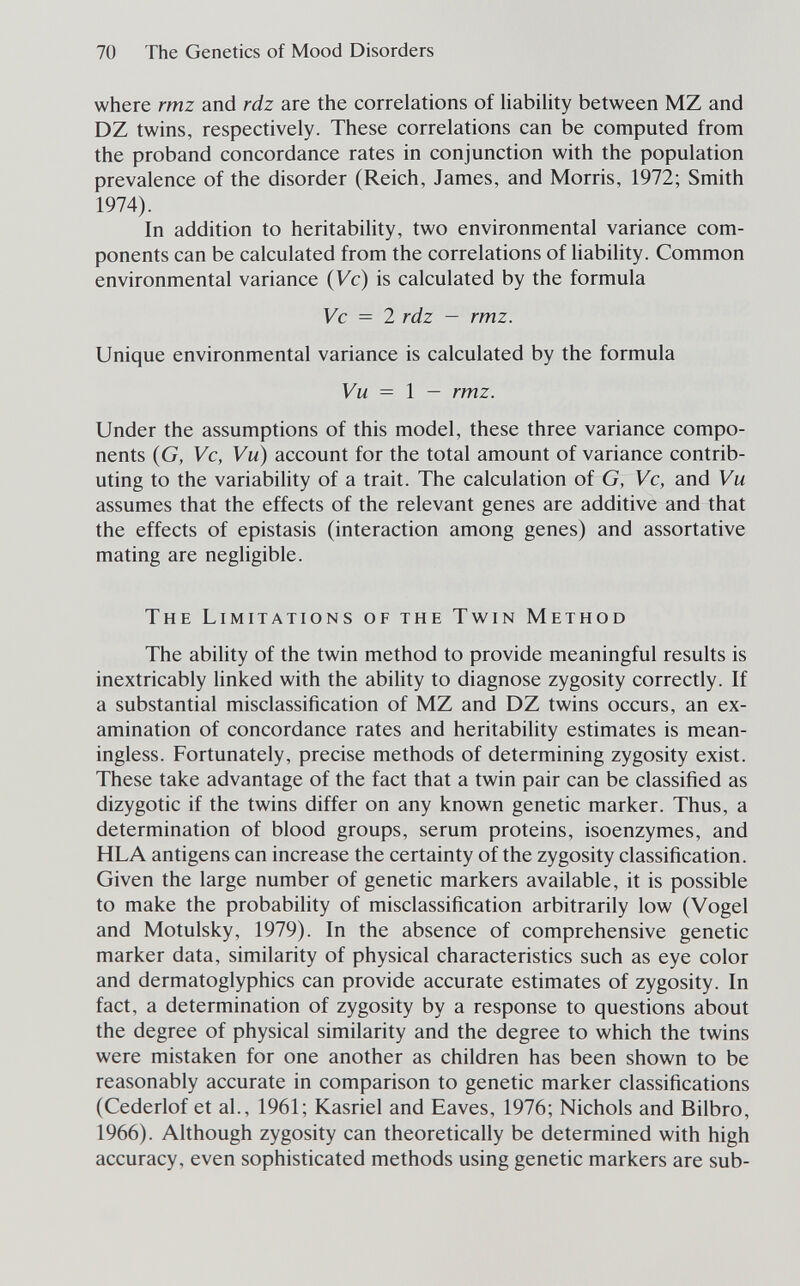 70 The Genetics of Mood Disorders where rmz and rdz are the correlations of liability between MZ and DZ twins, respectively. These correlations can be computed from the proband concordance rates in conjunction with the population prevalence of the disorder (Reich, James, and Morris, 1972; Smith 1974). In addition to heritability, two environmental variance com¬ ponents can be calculated from the correlations of liability. Common environmental variance {Vc) is calculated by the formula Vc = 2 rdz — rmz. Unique environmental variance is calculated by the formula Vu = \ — rmz. Under the assumptions of this model, these three variance compo¬ nents (G, Vc, Vu) account for the total amount of variance contrib¬ uting to the variability of a trait. The calculation of G, Vc, and Vu assumes that the effects of the relevant genes are additive and that the effects of epistasis (interaction among genes) and assortative mating are negligible. The Limitations of the Twin Method The abihty of the twin method to provide meaningful results is inextricably hnked with the abihty to diagnose zygosity correctly. If a substantial misclassification of MZ and DZ twins occurs, an ex¬ amination of concordance rates and heritability estimates is mean¬ ingless. Fortunately, precise methods of determining zygosity exist. These take advantage of the fact that a twin pair can be classified as dizygotic if the twins differ on any known genetic marker. Thus, a determination of blood groups, serum proteins, isoenzymes, and HLA antigens can increase the certainty of the zygosity classification. Given the large number of genetic markers available, it is possible to make the probability of misclassification arbitrarily low (Vogel and Motulsky, 1979). In the absence of comprehensive genetic marker data, similarity of physical characteristics such as eye color and dermatoglyphics can provide accurate estimates of zygosity. In fact, a determination of zygosity by a response to questions about the degree of physical similarity and the degree to which the twins were mistaken for one another as children has been shown to be reasonably accurate in comparison to genetic marker classifications (Cederlof et al., 1961; Kasriel and Eaves, 1976; Nichols and Bilbro, 1966). Although zygosity can theoretically be determined with high accuracy, even sophisticated methods using genetic markers are sub-