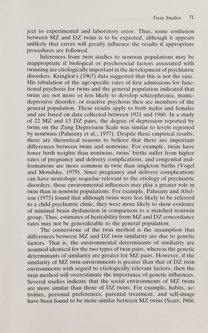 Twin Studies 71 ject to experimental and laboratory error. Thus, some confusion between MZ and DZ twins is to be expected, although it appears unlikely that errors will greatly influence the results if appropriate procedures are followed. Inferences from twin studies to nontwin populations may be inappropriate if biological or psychosocial factors associated with twinning are etiologically important in the development of psychiatric disorders. Kringlen's (1967) data suggested that this is not the case. His tabulation of the age-specific rates of first admissions for func¬ tional psychosis for twins and the general population indicated that twins are not more or less likely to develop schizophrenia, manic- depressive disorder, or reactive psychosis then are members of the general population. These results apply to both males and females and are based on data collected between 1921 and 1960. In a study of 22 MZ and 13 DZ pairs, the degree of depression reported by twins on the Zung Depression Scale was similar to levels reported by nontwins (Paluszny et al., 1977). Despite these empirical results, there are theoretical reasons to believe that there are important differences between twins and nontwins. For example, twins have lower birth weights than nontwins, twins' births suffer from higher rates of pregnancy and delivery complications, and congenital mal¬ formations are more common in twin than singleton births (Vogel and Motulsky, 1979). Since pregnancy and delivery comphcations can have neurologic sequelae relevant to the etiology of psychiatric disorders, these environmental influences may play a greater role in twin than in nontwin populations. For example, Paluszny and Abel- son (1975) found that although twins were less likely to be referred to a child psychiatric clinic, they were more hkely to show evidence of minimal brain dysfunction in comparison to a matched nontwin group. Thus, estimates of heritability from MZ and DZ concordance rates may not be generalizable to the general population. The cornerstone of the twin method is the assumption that differences between MZ and DZ twin similarity are due to genetic factors. That is, the environmental determinants of similarity are assumed identical for the two types of twin pairs, whereas the genetic determinants of similarity are greater for MZ pairs. However, if the similarity of MZ twin environments is greater than that of DZ twin environments with regard to etiologically relevant factors, then the twin method will overestimate the importance of genetic influences. Several studies indicate that the social environments of MZ twins are more similar than those of DZ twins. For example, habits, ac¬ tivities, personal preferences, parental treatment, and self-image have been found to be more similar between MZ twins (Scarr, 1968;