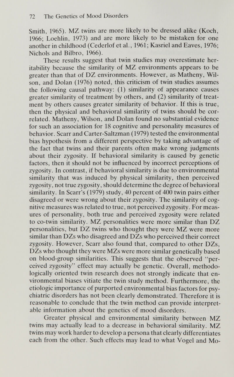 72 The Genetics of Mood Disorders Smith, 1965). MZ twins are more likely to be dressed alike (Koch, 1966; Loehlin, 1973) and are more likely to be mistaken for one another in childhood (Cederlof et al., 1961; Kasriel and Eaves, 1976; Nichols and Bilbro, 1966). These results suggest that twin studies may overestimate her- itability because the similarity of MZ environments appears to be greater than that of DZ environments. However, as Matheny, Wil¬ son, and Dolan (1976) noted, this criticism of twin studies assumes the following causal pathway: (1) similarity of appearance causes greater similarity of treatment by others, and (2) similarity of treat¬ ment by others causes greater similarity of behavior. If this is true, then the physical and behavioral similarity of twins should be cor¬ related. Matheny, Wilson, and Dolan found no substantial evidence for such an association for 18 cognitive and personality measures of behavior. Scarr and Carter-Saltzman (1979) tested the environmental bias hypothesis from a different perspective by taking advantage of the fact that twins and their parents often make wrong judgments about their zygosity. If behavioral similarity is caused by genetic factors, then it should not be influenced by incorrect perceptions of zygosity. In contrast, if behavioral similarity is due to environmental similarity that was induced by physical similarity, then perceived zygosity, not true zygosity, should determine the degree of behavioral similarity. In Scarr's (1979) study, 40 percent of 400 twin pairs either disagreed or were wrong about their zygosity. The similarity of cog¬ nitive measures was related to true, not perceived zygosity. For meas¬ ures of personality, both true and perceived zygosity were related to co-twin similarity. MZ personalities were more similar than DZ personalities, but DZ twins who thought they were MZ were more similar than DZs who disagreed and DZs who perceived their correct zygosity. However, Scarr also found that, compared to other DZs, DZs who thought they were MZs were more similar genetically based on blood-group similarities. This suggests that the observed per¬ ceived zygosity effect may actually be genetic. Overall, methodo¬ logically oriented twin research does not strongly indicate that en¬ vironmental biases vitiate the twin study method. Furthermore, the etiologic importance of purported environmental bias factors for psy¬ chiatric disorders has not been clearly demonstrated. Therefore it is reasonable to conclude that the twin method can provide interpret¬ able information about the genetics of mood disorders. Greater physical and environmental similarity between MZ twins may actually lead to a decrease in behavioral similarity. MZ twins may work harder to develop a persona that clearly differentiates each from the other. Such effects may lead to what Vogel and Mo-