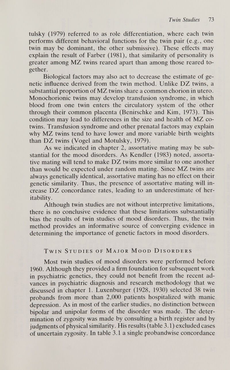 Twin Studies 73 tulsky (1979) referred to as role differentiation, where each twin performs different behavioral functions for the twin pair (e.g., one twin may be dominant, the other submissive). These effects may explain the result of Färber (1981), that similarity of personality is greater among MZ twins reared apart than among those reared to¬ gether. Biological factors may also act to decrease the estimate of ge¬ netic influence derived from the twin method. Unhke DZ twins, a substantial proportion of MZ twins share a common chorion in utero. Monochorionic twins may develop transfusion syndrome, in which blood from one twin enters the circulatory system of the other through their common placenta (Benirschke and Kim, 1973). This condition may lead to differences in the size and health of MZ co- twins. Transfusion syndrome and other prenatal factors may explain why MZ twins tend to have lower and more variable birth weights than DZ twins (Vogel and Motulsky, 1979). As we indicated in chapter 2, assortative mating may be sub¬ stantial for the mood disorders. As Kendler (1983) noted, assorta¬ tive mating will tend to make DZ twins more similar to one another than would be expected under random mating. Since MZ twins are always genetically identical, assortative mating has no effect on their genetic similarity. Thus, the presence of assortative mating will in¬ crease DZ concordance rates, leading to an underestimate of her- itability. Although twin studies are not without interpretive limitations, there is no conclusive evidence that these limitations substantially bias the results of twin studies of mood disorders. Thus, the twin method provides an informative source of converging evidence in determining the importance of genetic factors in mood disorders. Twin Studies of Major Mood Disorders Most twin studies of mood disorders were performed before 1960. Although they provided a firm foundation for subsequent work in psychiatric genetics, they could not benefit from the recent ad¬ vances in psychiatric diagnosis and research methodology that we discussed in chapter 1. Luxenburger (1928, 1930) selected 38 twin probands from more than 2,000 patients hospitalized with manic depression. As in most of the earlier studies, no distinction between bipolar and unipolar forms of the disorder was made. The deter¬ mination of zygosity was made by consulting a birth register and by judgments of physical similarity. His results (table 3.1) excluded cases of uncertain zygosity. In table 3.1a single probandwise concordance