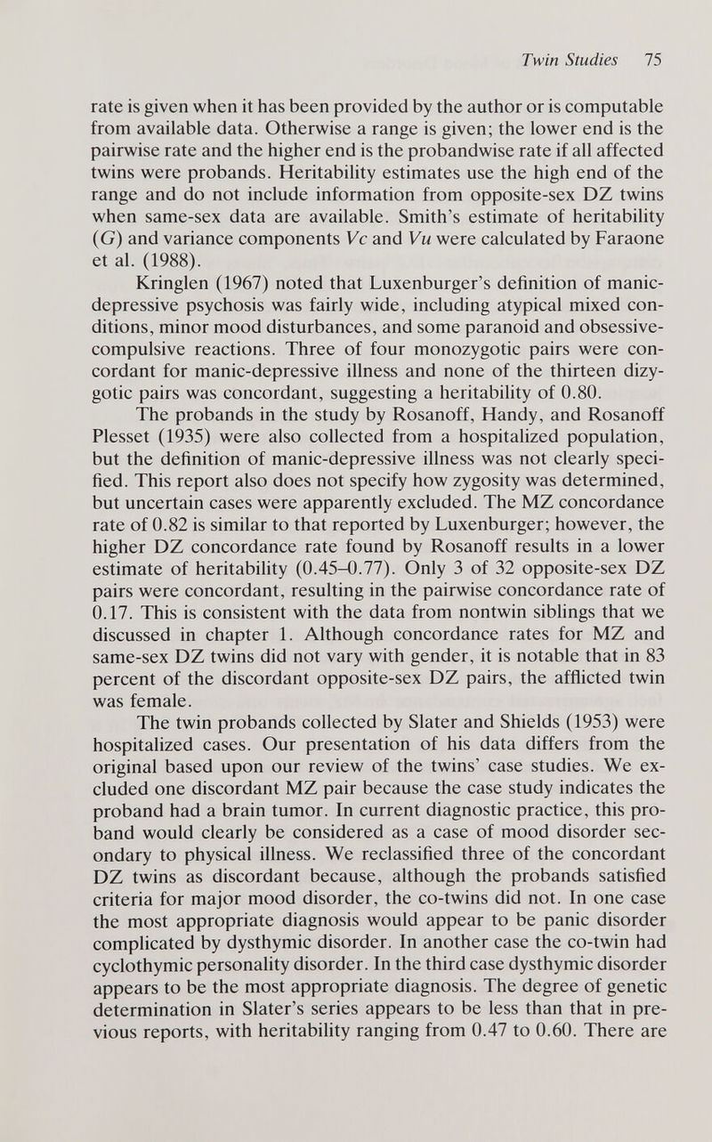 Twin Studies 75 rate is given when it has been provided by the author or is computable from available data. Otherwise a range is given; the lower end is the pairwise rate and the higher end is the probandwise rate if all affected twins were probands. Heritability estimates use the high end of the range and do not include information from opposite-sex DZ twins when same-sex data are available. Smith's estimate of heritability (G) and variance components Vc and Vu were calculated by Faraone et al. (1988). Kringlen (1967) noted that Luxenburger's definition of manic- depressive psychosis was fairly wide, including atypical mixed con¬ ditions, minor mood disturbances, and some paranoid and obsessive- compulsive reactions. Three of four monozygotic pairs were con¬ cordant for manic-depressive illness and none of the thirteen dizy¬ gotic pairs was concordant, suggesting a heritability of 0.80. The probands in the study by Rosanoff, Handy, and Rosanoff Plesset (1935) were also collected from a hospitalized population, but the definition of manic-depressive illness was not clearly speci¬ fied. This report also does not specify how zygosity was determined, but uncertain cases were apparently excluded. The MZ concordance rate of 0.82 is similar to that reported by Luxenburger; however, the higher DZ concordance rate found by Rosanoff results in a lower estimate of heritabihty (0.45-0.77). Only 3 of 32 opposite-sex DZ pairs were concordant, resulting in the pairwise concordance rate of 0.17. This is consistent with the data from nontwin sibHngs that we discussed in chapter 1. Although concordance rates for MZ and same-sex DZ twins did not vary with gender, it is notable that in 83 percent of the discordant opposite-sex DZ pairs, the afflicted twin was female. The twin probands collected by Slater and Shields (1953) were hospitalized cases. Our presentation of his data differs from the original based upon our review of the twins' case studies. We ex¬ cluded one discordant MZ pair because the case study indicates the proband had a brain tumor. In current diagnostic practice, this pro¬ band would clearly be considered as a case of mood disorder sec¬ ondary to physical illness. We reclassified three of the concordant DZ twins as discordant because, although the probands satisfied criteria for major mood disorder, the co-twins did not. In one case the most appropriate diagnosis would appear to be panic disorder complicated by dysthymic disorder. In another case the co-twin had cyclothymic personality disorder. In the third case dysthymic disorder appears to be the most appropriate diagnosis. The degree of genetic determination in Slater's series appears to be less than that in pre¬ vious reports, with heritability ranging from 0.47 to 0.60. There are