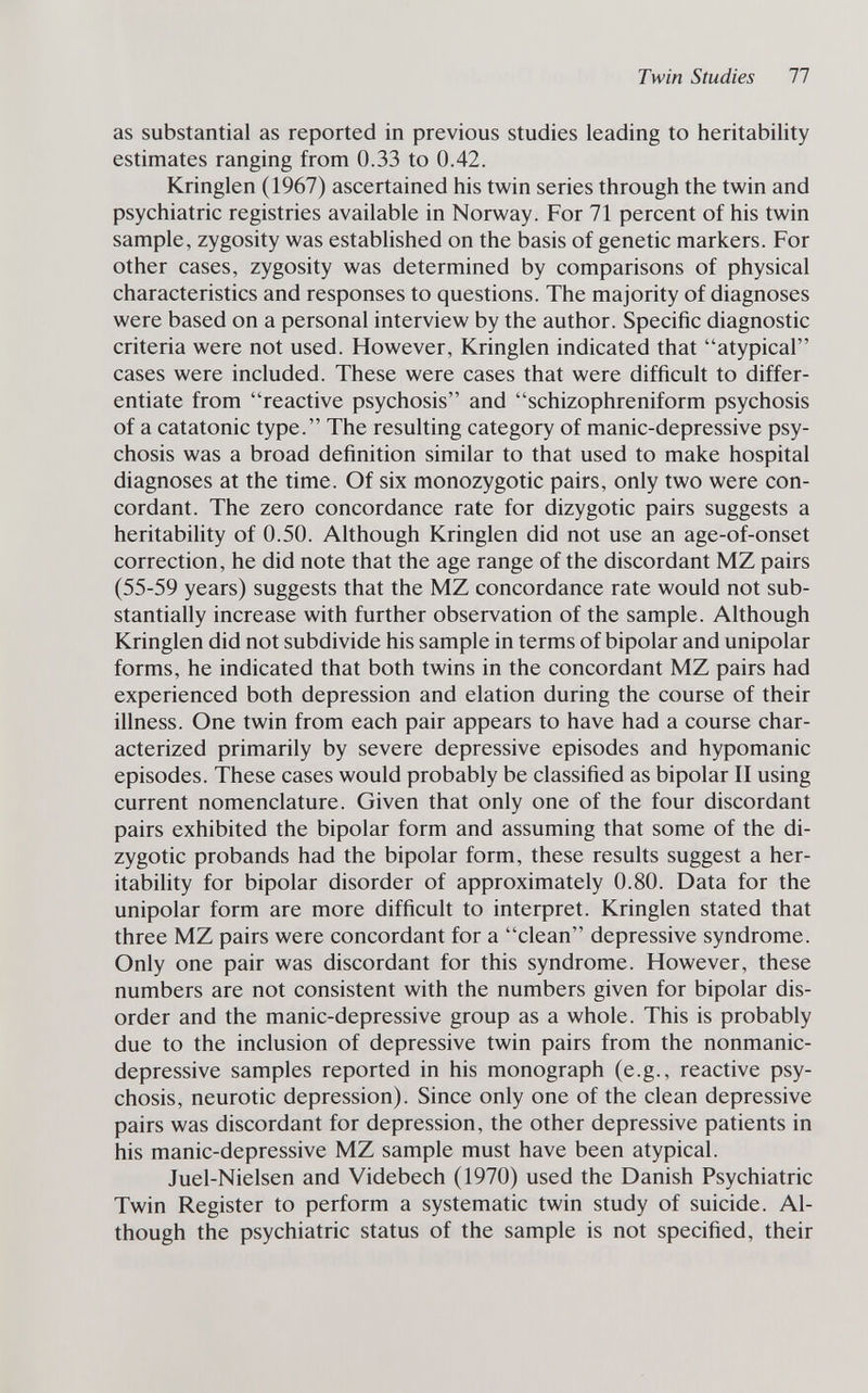 Twin Studies 77 as substantial as reported in previous studies leading to heritability estimates ranging from 0.33 to 0.42. Kringlen (1967) ascertained his twin series through the twin and psychiatric registries available in Norway. For 71 percent of his twin sample, zygosity was established on the basis of genetic markers. For other cases, zygosity was determined by comparisons of physical characteristics and responses to questions. The majority of diagnoses were based on a personal interview by the author. Specific diagnostic criteria were not used. However, Kringlen indicated that atypical cases were included. These were cases that were difficult to differ¬ entiate from reactive psychosis and schizophreniform psychosis of a catatonic type. The resulting category of manic-depressive psy¬ chosis was a broad definition similar to that used to make hospital diagnoses at the time. Of six monozygotic pairs, only two were con¬ cordant. The zero concordance rate for dizygotic pairs suggests a heritability of 0.50. Although Kringlen did not use an age-of-onset correction, he did note that the age range of the discordant MZ pairs (55-59 years) suggests that the MZ concordance rate would not sub¬ stantially increase with further observation of the sample. Although Kringlen did not subdivide his sample in terms of bipolar and unipolar forms, he indicated that both twins in the concordant MZ pairs had experienced both depression and elation during the course of their illness. One twin from each pair appears to have had a course char¬ acterized primarily by severe depressive episodes and hypomanic episodes. These cases would probably be classified as bipolar II using current nomenclature. Given that only one of the four discordant pairs exhibited the bipolar form and assuming that some of the di¬ zygotic probands had the bipolar form, these results suggest a her¬ itability for bipolar disorder of approximately 0.80. Data for the unipolar form are more difficult to interpret. Kringlen stated that three MZ pairs were concordant for a clean depressive syndrome. Only one pair was discordant for this syndrome. However, these numbers are not consistent with the numbers given for bipolar dis¬ order and the manic-depressive group as a whole. This is probably due to the inclusion of depressive twin pairs from the nonmanic- depressive samples reported in his monograph (e.g., reactive psy¬ chosis, neurotic depression). Since only one of the clean depressive pairs was discordant for depression, the other depressive patients in his manic-depressive MZ sample must have been atypical. Juel-Nielsen and Videbech (1970) used the Danish Psychiatric Twin Register to perform a systematic twin study of suicide. Al¬ though the psychiatric status of the sample is not specified, their