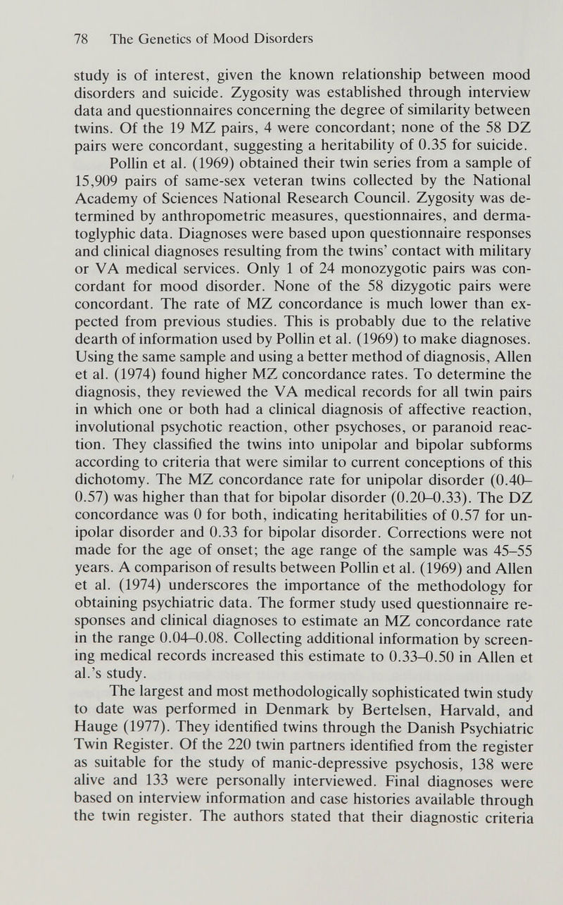 78 The Genetics of Mood Disorders study is of interest, given the known relationship between mood disorders and suicide. Zygosity was estabhshed through interview data and questionnaires concerning the degree of similarity between twins. Of the 19 MZ pairs, 4 were concordant; none of the 58 DZ pairs were concordant, suggesting a heritability of 0.35 for suicide. Pollin et al. (1969) obtained their twin series from a sample of 15,909 pairs of same-sex veteran twins collected by the National Academy of Sciences National Research Council. Zygosity was de¬ termined by anthropometric measures, questionnaires, and derma- toglyphic data. Diagnoses were based upon questionnaire responses and clinical diagnoses resulting from the twins' contact with military or VA medical services. Only 1 of 24 monozygotic pairs was con¬ cordant for mood disorder. None of the 58 dizygotic pairs were concordant. The rate of MZ concordance is much lower than ex¬ pected from previous studies. This is probably due to the relative dearth of information used by Pollin et al. (1969) to make diagnoses. Using the same sample and using a better method of diagnosis, Allen et al. (1974) found higher MZ concordance rates. To determine the diagnosis, they reviewed the VA medical records for all twin pairs in which one or both had a clinical diagnosis of affective reaction, involutional psychotic reaction, other psychoses, or paranoid reac¬ tion. They classified the twins into unipolar and bipolar subforms according to criteria that were similar to current conceptions of this dichotomy. The MZ concordance rate for unipolar disorder (0.40- 0.57) was higher than that for bipolar disorder (0.20-0.33). The DZ concordance was 0 for both, indicating heritabilities of 0.57 for un¬ ipolar disorder and 0.33 for bipolar disorder. Corrections were not made for the age of onset; the age range of the sample was 45-55 years. A comparison of results between Pollin et al. (1969) and Allen et al. (1974) underscores the importance of the methodology for obtaining psychiatric data. The former study used questionnaire re¬ sponses and clinical diagnoses to estimate an MZ concordance rate in the range 0.04-0.08. Collecting additional information by screen¬ ing medical records increased this estimate to 0.33-0.50 in Allen et al.'s study. The largest and most methodologically sophisticated twin study to date was performed in Denmark by Bertelsen, Harvald, and Hauge (1977). They identified twins through the Danish Psychiatric Twin Register. Of the 220 twin partners identified from the register as suitable for the study of manic-depressive psychosis, 138 were alive and 133 were personally interviewed. Final diagnoses were based on interview information and case histories available through the twin register. The authors stated that their diagnostic criteria