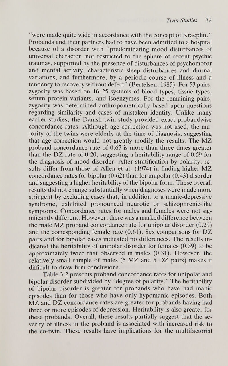 Twin Studies 79 were made quite wide in accordance with the concept of Kraephn. Probands and their partners had to have been admitted to a hospital because of a disorder with predominating mood disturbances of universal character, not restricted to the sphere of recent psychic traumas, supported by the presence of disturbances of psychomotor and mental activity, characteristic sleep disturbances and diurnal variations, and furthermore, by a periodic course of illness and a tendency to recovery without defect (Bertelsen, 1985). For 53 pairs, zygosity was based on 16-25 systems of blood types, tissue types, serum protein variants, and isoenzymes. For the remaining pairs, zygosity was determined anthropometrically based upon questions regarding similarity and cases of mistaken identity. Unlike many earlier studies, the Danish twin study provided exact probandwise concordance rates. Although age correction was not used, the ma¬ jority of the twins were elderly at the time of diagnosis, suggesting that age correction would not greatly modify the results. The MZ proband concordance rate of 0.67 is more than three times greater than the DZ rate of 0.20, suggesting a heritability range of 0.59 for the diagnosis of mood disorder. After stratification by polarity, re¬ sults differ from those of Allen et al. (1974) in finding higher MZ concordance rates for bipolar (0.62) than for unipolar (0.43) disorder and suggesting a higher heritability of the bipolar form. These overall results did not change substantially when diagnoses were made more stringent by excluding cases that, in addition to a manic-depressive syndrome, exhibited pronounced neurotic or schizophrenic-like symptoms. Concordance rates for males and females were not sig¬ nificantly different. However, there was a marked difference between the male MZ proband concordance rate for unipolar disorder (0.29) and the corresponding female rate (0.61). Sex comparisons for DZ pairs and for bipolar cases indicated no differences. The results in¬ dicated the heritability of unipolar disorder for females (0.59) to be approximately twice that observed in males (0.31). However, the relatively small sample of males (5 MZ and 5 DZ pairs) makes it difficult to draw firm conclusions. Table 3.2 presents proband concordance rates for unipolar and bipolar disorder subdivided by degree of polarity. The heritability of bipolar disorder is greater for probands who have had manic episodes than for those who have only hypomanic episodes. Both MZ and DZ concordance rates are greater for probands having had three or more episodes of depression. Heritability is also greater for these probands. Overall, these results partially suggest that the se¬ verity of illness in the proband is associated with increased risk to the co-twin. These results have implications for the multifactorial
