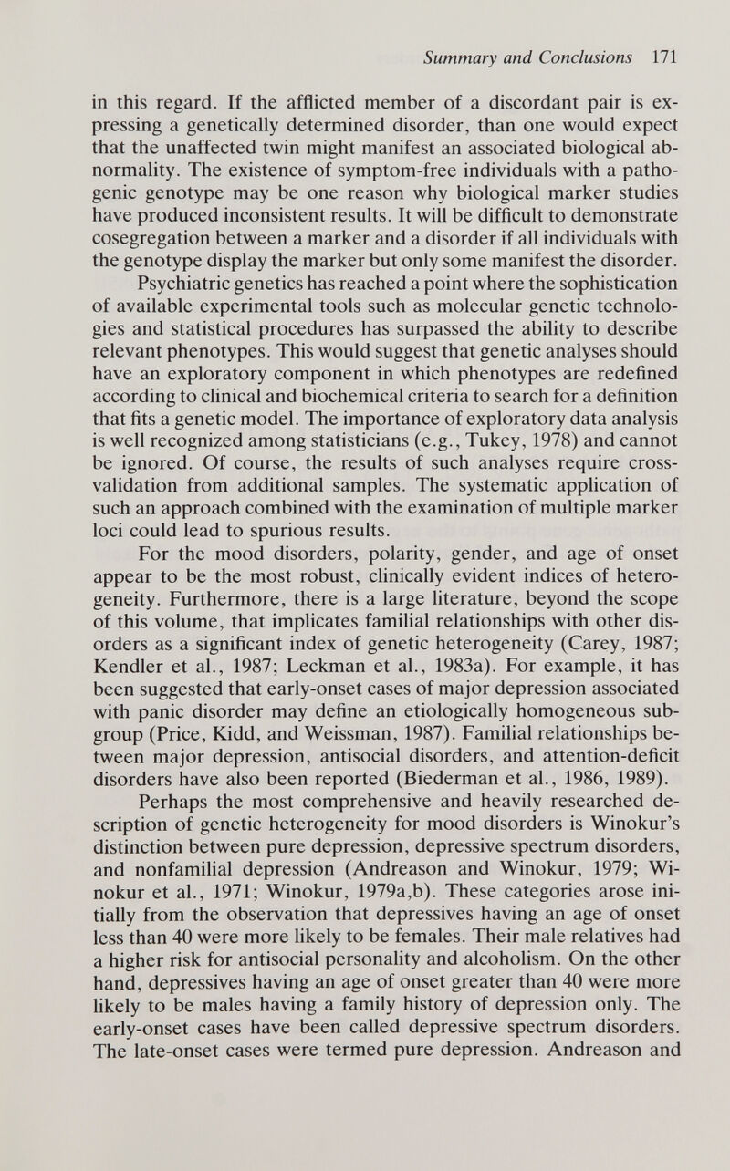 Summary and Conclusions 171 in this regard. If the afflicted member of a discordant pair is ex¬ pressing a genetically determined disorder, than one would expect that the unaffected twin might manifest an associated biological ab¬ normality. The existence of symptom-free individuals with a patho¬ genic genotype may be one reason why biological marker studies have produced inconsistent results. It will be difficult to demonstrate cosegregation between a marker and a disorder if all individuals with the genotype display the marker but only some manifest the disorder. Psychiatric genetics has reached a point where the sophistication of available experimental tools such as molecular genetic technolo¬ gies and statistical procedures has surpassed the ability to describe relevant phenotypes. This would suggest that genetic analyses should have an exploratory component in which phenotypes are redefined according to chnical and biochemical criteria to search for a definition that fits a genetic model. The importance of exploratory data analysis is well recognized among statisticians (e.g., Tukey, 1978) and cannot be ignored. Of course, the results of such analyses require cross- validation from additional samples. The systematic application of such an approach combined with the examination of multiple marker loci could lead to spurious results. For the mood disorders, polarity, gender, and age of onset appear to be the most robust, chnically evident indices of hetero¬ geneity. Furthermore, there is a large literature, beyond the scope of this volume, that implicates familial relationships with other dis¬ orders as a significant index of genetic heterogeneity (Carey, 1987; Kendler et al., 1987; Leckman et al., 1983a). For example, it has been suggested that early-onset cases of major depression associated with panic disorder may define an etiologically homogeneous sub¬ group (Price, Kidd, and Weissman, 1987). Famihal relationships be¬ tween major depression, antisocial disorders, and attention-deficit disorders have also been reported (Biederman et al., 1986, 1989). Perhaps the most comprehensive and heavily researched de¬ scription of genetic heterogeneity for mood disorders is Winokur's distinction between pure depression, depressive spectrum disorders, and nonfamilial depression (Andreason and Winokur, 1979; Wi- nokur et al., 1971; Winokur, 1979a,b). These categories arose ini¬ tially from the observation that depressives having an age of onset less than 40 were more likely to be females. Their male relatives had a higher risk for antisocial personality and alcoholism. On the other hand, depressives having an age of onset greater than 40 were more likely to be males having a family history of depression only. The early-onset cases have been called depressive spectrum disorders. The late-onset cases were termed pure depression. Andreason and
