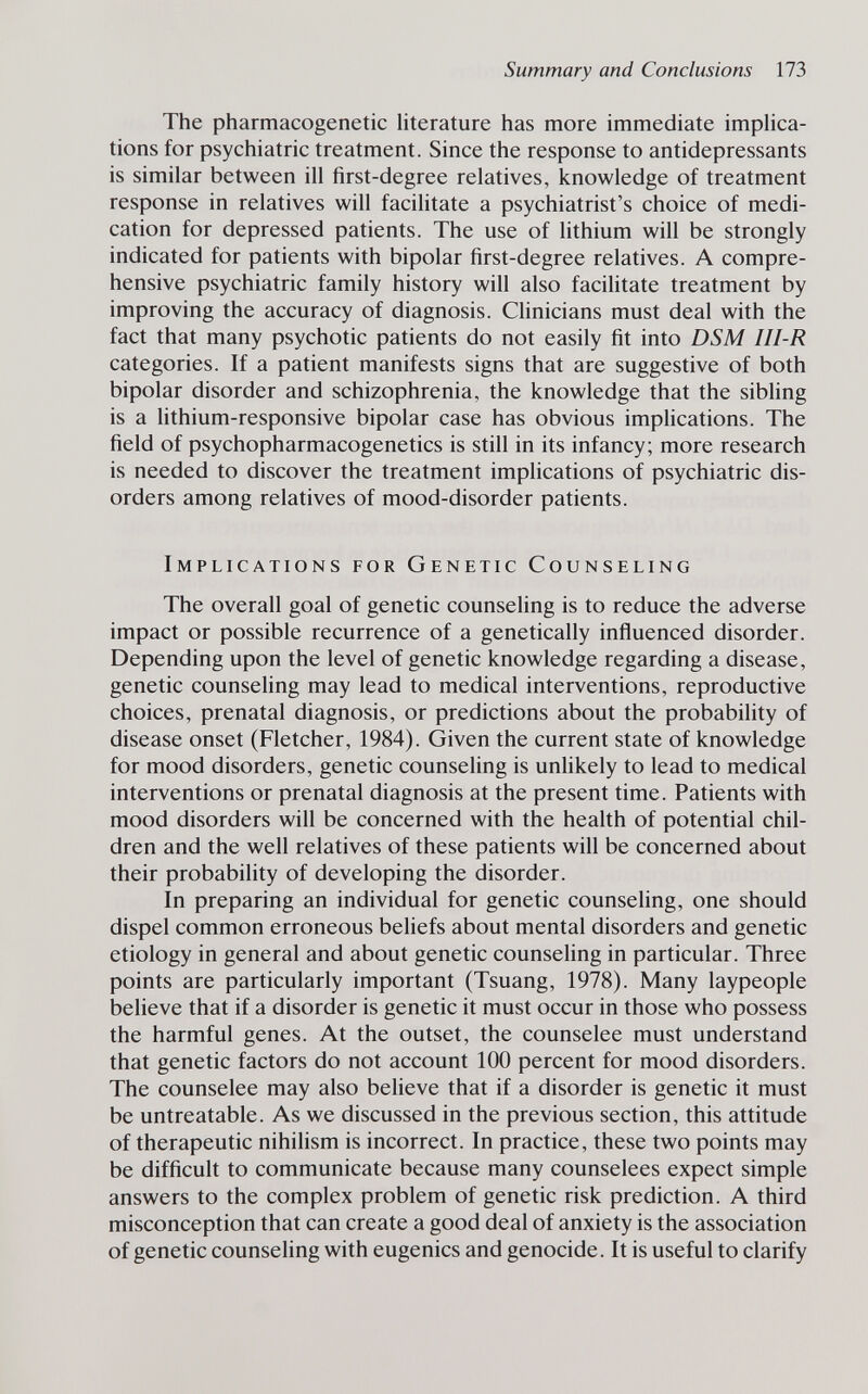 Summary and Conclusions 173 The pharmacogenetic literature has more immediate impHca- tions for psychiatric treatment. Since the response to antidepressants is similar between ill first-degree relatives, knowledge of treatment response in relatives will facilitate a psychiatrist's choice of medi¬ cation for depressed patients. The use of lithium will be strongly indicated for patients with bipolar first-degree relatives. A compre¬ hensive psychiatric family history will also facilitate treatment by improving the accuracy of diagnosis. Clinicians must deal with the fact that many psychotic patients do not easily fit into DSM III-R categories. If a patient manifests signs that are suggestive of both bipolar disorder and schizophrenia, the knowledge that the sibling is a lithium-responsive bipolar case has obvious implications. The field of psychopharmacogenetics is still in its infancy; more research is needed to discover the treatment implications of psychiatric dis¬ orders among relatives of mood-disorder patients. Implications for Genetic Counseling The overall goal of genetic counsehng is to reduce the adverse impact or possible recurrence of a genetically influenced disorder. Depending upon the level of genetic knowledge regarding a disease, genetic counseling may lead to medical interventions, reproductive choices, prenatal diagnosis, or predictions about the probability of disease onset (Fletcher, 1984). Given the current state of knowledge for mood disorders, genetic counseling is unhkely to lead to medical interventions or prenatal diagnosis at the present time. Patients with mood disorders will be concerned with the health of potential chil¬ dren and the well relatives of these patients will be concerned about their probability of developing the disorder. In preparing an individual for genetic counsehng, one should dispel common erroneous beliefs about mental disorders and genetic etiology in general and about genetic counseling in particular. Three points are particularly important (Tsuang, 1978). Many laypeople believe that if a disorder is genetic it must occur in those who possess the harmful genes. At the outset, the counselee must understand that genetic factors do not account 100 percent for mood disorders. The counselee may also believe that if a disorder is genetic it must be untreatable. As we discussed in the previous section, this attitude of therapeutic nihilism is incorrect. In practice, these two points may be difficult to communicate because many counselees expect simple answers to the complex problem of genetic risk prediction. A third misconception that can create a good deal of anxiety is the association of genetic counseling with eugenics and genocide. It is useful to clarify