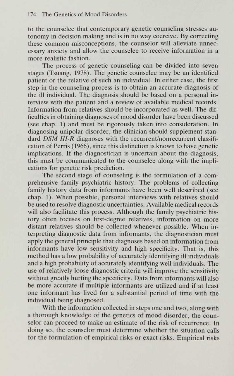 174 The Genetics of Mood Disorders to the counselee that contemporary genetic counseling stresses au¬ tonomy in decision making and is in no way coercive. By correcting these common misconceptions, the counselor will alleviate unnec¬ essary anxiety and allow the counselee to receive information in a more realistic fashion. The process of genetic counseUng can be divided into seven stages (Tsuang, 1978). The genetic counselee may be an identified patient or the relative of such an individual. In either case, the first step in the counseling process is to obtain an accurate diagnosis of the ill individual. The diagnosis should be based on a personal in¬ terview with the patient and a review of available medical records. Information from relatives should be incorporated as well. The dif¬ ficulties in obtaining diagnoses of mood disorder have been discussed (see chap. 1) and must be rigorously taken into consideration. In diagnosing unipolar disorder, the clinician should supplement stan¬ dard DSM III-R diagnoses with the recurrent/nonrecurrent classifi¬ cation of Ferris (1966), since this distinction is known to have genetic implications. If the diagnostician is uncertain about the diagnosis, this must be communicated to the counselee along with the impli¬ cations for genetic risk prediction. The second stage of counseling is the formulation of a com¬ prehensive family psychiatric history. The problems of collecting family history data from informants have been well described (see chap. 1). When possible, personal interviews with relatives should be used to resolve diagnostic uncertainties. Available medical records will also facilitate this process. Although the family psychiatric his¬ tory often focuses on first-degree relatives, information on more distant relatives should be collected whenever possible. When in¬ terpreting diagnostic data from informants, the diagnostician must apply the general principle that diagnoses based on information from informants have low sensitivity and high specificity. That is, this method has a low probability of accurately identifying ill individuals and a high probability of accurately identifying well individuals. The use of relatively loose diagnostic criteria will improve the sensitivity without greatly hurting the specificity. Data from informants will also be more accurate if multiple informants are utilized and if at least one informant has lived for a substantial period of time with the individual being diagnosed. With the information collected in steps one and two, along with a thorough knowledge of the genetics of mood disorder, the coun¬ selor can proceed to make an estimate of the risk of recurrence. In doing so, the counselor must determine whether the situation calls for the formulation of empirical risks or exact risks. Empirical risks