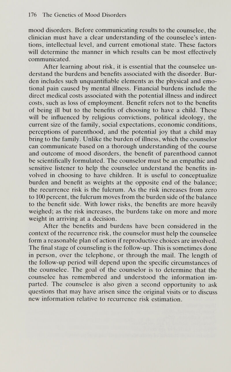 176 The Genetics of Mood Disorders mood disorders. Before communicating results to the counselee, the clinician must have a clear understanding of the counselee's inten¬ tions, intellectual level, and current emotional state. These factors will determine the manner in which results can be most effectively communicated. After learning about risk, it is essential that the counselee un¬ derstand the burdens and benefits associated with the disorder. Bur¬ den includes such unquantifiable elements as the physical and emo¬ tional pain caused by mental illness. Financial burdens include the direct medical costs associated with the potential illness and indirect costs, such as loss of employment. Benefit refers not to the benefits of being ill but to the benefits of choosing to have a child. These will be influenced by religious convictions, political ideology, the current size of the family, social expectations, economic conditions, perceptions of parenthood, and the potential joy that a child may bring to the family. Unlike the burden of illness, which the counselor can communicate based on a thorough understanding of the course and outcome of mood disorders, the benefit of parenthood cannot be scientifically formulated. The counselor must be an empathie and sensitive listener to help the counselee understand the benefits in¬ volved in choosing to have children. It is useful to conceptualize burden and benefit as weights at the opposite end of the balance; the recurrence risk is the fulcrum. As the risk increases from zero to 100 percent, the fulcrum moves from the burden side of the balance to the benefit side. With lower risks, the benefits are more heavily weighed; as the risk increases, the burdens take on more and more weight in arriving at a decision. After the benefits and burdens have been considered in the context of the recurrence risk, the counselor must help the counselee form a reasonable plan of action if reproductive choices are involved. The final stage of counseling is the follow-up. This is sometimes done in person, over the telephone, or through the mail. The length of the follow-up period will depend upon the specific circumstances of the counselee. The goal of the counselor is to determine that the counselee has remembered and understood the information im¬ parted. The counselee is also given a second opportunity to ask questions that may have arisen since the original visits or to discuss new information relative to recurrence risk estimation.