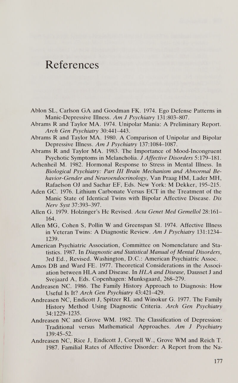 References Ablon SL, Carlson GA and Goodman FK. 1974. Ego Defense Patterns in Manic-Depressive Illness. Am J Psychiatry 131:803-807. Abrams R and Taylor MA. 1974. Unipolar Mania: A Preliminary Report. Arch Gen Psychiatry 30:441^43. Abrams R and Taylor MA. 1980. A Comparison of Unipolar and Bipolar Depressive Illness. Am J Psychiatry 137:1084-1087. Abrams R and Taylor MA. 1983. The Importance of Mood-Incongruent Psychotic Symptoms in Melancholia. J Affective Disorders 5:179-181. Achenheil M. 1982. Hormonal Response to Stress in Mental Illness. In Biological Psychiatry: Part III Brain Mechanism and Abnormal Be¬ havior-Gender and Neuroendocrinology, Van Praag HM, Lader MH, Rafaelson OJ and Sachar EF, Eds. New York: M Dekker, 195-215. Aden GC. 1976. Lithium Carbonate Versus ЕСТ in the Treatment of the Manic State of Identical Twins with Bipolar Affective Disease. Dis Nerv Syst 37:393-397. Allen G. 1979. Holzinger's He Revised. Acta Genet Med Gemellol 28:161- 164. Allen MG, Cohen S, Pollin W and Greenspan SI. 1974. Affective Illness in Veteran Twins: A Diagnostic Review. Am J Psychiatry 131:1234— 1239. American Psychiatric Association, Committee on Nomenclature and Sta¬ tistics. 1987. In Diagnostic and Statistical Manual of Mental Disorders, 3rd Ed., Revised. Washington, D.C.: American Psychiatric Assoc. Amos DB and Ward FE. 1977. Theoretical Considerations in the Associ¬ ation between HLA and Disease. In H LA and Disease, Dausset J and Svejaard A, Eds. Copenhagen: Munksgaard, 268-279. Andreasen NC. 1986. The Family History Approach to Diagnosis: How Useful Is It? Arch Gen Psychiatry 43:421^29. Andreasen NC, Endicott J, Spitzer RL and Winokur G. 1977. The Family History Method Using Diagnostic Criteria. Arch Gen Psychiatry 34:1229-1235. Andreasen NC and Grove WM. 1982. The Classification of Depression: Traditional versus Mathematical Approaches. Am J Psychiatry 139:45-52. Andreasen NC, Rice J, Endicott J, Coryell W., Grove WM and Reich T. 1987. Familial Rates of Affective Disorder: A Report from the Na- 177