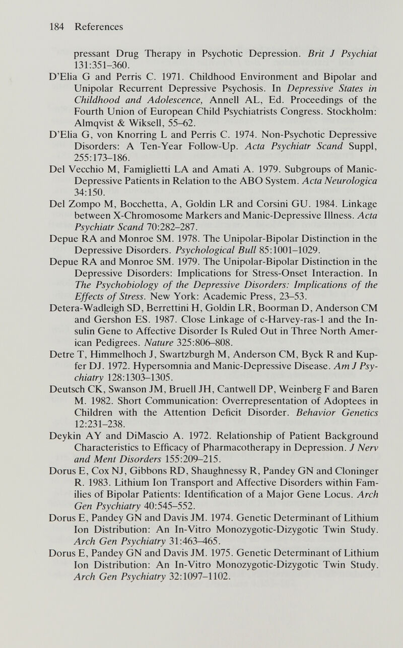 184 References pressant Drug Therapy in Psychotic Depression. Brit J Psychiat 131:351-360. D'EHa G and Perris C. 1971. Childhood Environment and Bipolar and Unipolar Recurrent Depressive Psychosis. In Depressive States in Childhood and Adolescence, Annell AL, Ed. Proceedings of the Fourth Union of European Child Psychiatrists Congress. Stockholm: Almqvist & Wiksell, 55-62. D'Elia G, von Knorring L and Perris C. 1974. Non-Psychotic Depressive Disorders: A Ten-Year Follow-Up. Acta Psychiatr Scand Suppl, 255:173-186. Del Vecchio M, Famiglietti LA and Amati A. 1979. Subgroups of Manie- Depressive Patients in Relation to the ABO System. Acta Neurologica 34:150. Del Zompo M, Bocchetta, A, Goldin LR and Corsini GU. 1984. Linkage between X-Chromosome Markers and Manic-Depressive Illness. Acta Psychiatr Scand 70:282-287. Depue RA and Monroe SM. 1978. The Unipolar-Bipolar Distinction in the Depressive Disorders. Psychological Bull 85:1001-1029. Depue RA and Monroe SM. 1979. The Unipolar-Bipolar Distinction in the Depressive Disorders: Implications for Stress-Onset Interaction. In The Psychobiology of the Depressive Disorders: Implications of the Effects of Stress. New York: Academic Press, 23-53. Detera-Wadleigh SD, Berrettini H, Goldin LR, Boorman D, Anderson CM and Gershon ES. 1987. Close Linkage of c-Harvey-ras-1 and the In¬ sulin Gene to Affective Disorder Is Ruled Out in Three North Amer¬ ican Pedigrees. Nature 325:806-808. Detre T, Himmelhoch J, Swartzburgh M, Anderson CM, Byck R and Kup¬ fer DJ. 1972. Hypersomnia and Manic-Depressive Disease. Am J Psy¬ chiatry 128:1303-1305. Deutsch CK, Swanson JM, Bruell JH, Cantwell DP, Weinberg F and Baren M. 1982. Short Communication: Overrepresentation of Adoptees in Children with the Attention Deficit Disorder. Behavior Genetics 12:231-238. Deykin AY and DiMascio A. 1972. Relationship of Patient Background Characteristics to Efficacy of Pharmacotherapy in Depression. J Nerv and Ment Disorders 155:209-215. Dorus E, Cox NJ, Gibbons RD, Shaughnessy R, Pandey GN and Cloninger R. 1983. Lithium Ion Transport and Affective Disorders within Fam¬ ilies of Bipolar Patients: Identification of a Major Gene Locus. Arch Gen Psychiatry 40:545-552. Dorus E, Pandey GN and Davis JM. 1974. Genetic Determinant of Lithium Ion Distribution: An In-Vitro Monozygotic-Dizygotic Twin Study. Arch Gen Psychiatry 31:463-465. Dorus E, Pandey GN and Davis JM. 1975. Genetic Determinant of Lithium Ion Distribution: An In-Vitro Monozygotic-Dizygotic Twin Study. Arch Gen Psychiatry 32:1097-1102.