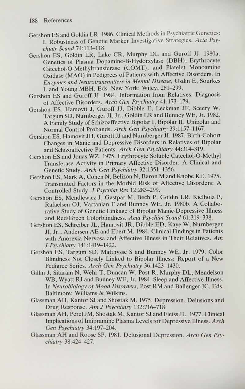 188 References Gershon ES and Goldin LR. 1986. Clinical Methods in Psychiatric Genetics: I. Robustness of Genetic Marker Investigative Strategies. Acta Psy- chiatr Scand 74:113-118. Gershon ES, Goldin LR, Lake CR, Murphy DL and Guroff JJ. 1980a. Genetics of Plasma Dopamine-B-Hydorxylase (DBH), Erythrocyte Catechol-O-Methyltransferase (COMT), and Platelet Monoamine Oxidase (MAO) in Pedigrees of Patients with Affective Disorders. In Enzymes and Neurotransmitters in Mental Disease, Usdin E, Sourkes L and Young MBH, Eds. New York: Wiley, 281-299. Gershon ES and Guroff JJ. 1984. Information from Relatives: Diagnosis of Affective Disorders. Arch Gen Psychiatry 41:173-179. Gershon ES, Hamovit J, Guroff JJ, Dibble E, Leckman JF, Sceery W, Targum SD, Nürnberger Л, Jr., Goldin LR and Bunney WE, Jr. 1982. A Family Study of Schizoaffective Bipolar I, Bipolar II, Unipolar and Normal Control Probands. Arch Gen Psychiatry 39:1157-1167. Gershon ES, Hamovit JH, Guroff JJ and Nürnberger JI. 1987. Birth-Cohort Changes in Manic and Depressive Disorders in Relatives of Bipolar and Schizoaffective Patients. Arch Gen Psychiatry 44:314-319. Gershon ES and Jonas WZ. 1975. Erythrocyte Soluble Catechol-O-Methyl Transferase Activity in Primary Affective Disorder: A Clinical and Genetic Study. Arch Gen Psychiatry 32:1351-1356. Gershon ES, Mark A, Cohen N, Belizon N, Baron M and Knobe KE. 1975. Transmitted Factors in the Morbid Risk of Affective Disorders: A Controlled Study. J Psychiat Res 12:283-299. Gershon ES, Mendlewicz J, Gastpar M, Bech P, Goldin LR, Kielholz P, Rafaelsen OJ, Vartanian F and Bunney WE, Jr. 1980b. A Collabo¬ rative Study of Genetic Linkage of Bipolar Manic-Depressive Illness and Red/Green Colorblindness. Acta Psychiat Scand 61:319-338. Gershon ES, Schreiber JL, Hamovit JR, Dibble ED, Kaye W, Nürnberger JI, Jr., Andersen AE and Ebert M. 1984. Chnical Findings in Patients with Anorexia Nervosa and Affective Illness in Their Relatives. Am J Psychiatry 141:1419-1422. Gershon ES, Targum SD, Matthysse S and Bunney WE, Jr. 1979. Color Blindness Not Closely Linked to Bipolar Illness: Report of a New Pedigree Series. Arch Gen Psychiatry 36:1423-1430. Gillin J, Sitaram N, Wehr T, Duncan W, Post R, Murphy DL, Mendelson WB, Wyatt RJ and Bunney WE, Jr. 1984. Sleep and Affective Illness. In Neurobiology of Mood Disorders, Post RM and Ballenger JC, Eds. Baltimore: Williams & Wilkins. Glassman AH, Kantor SJ and Shostak M. 1975. Depression, Delusions and Drug Response. Am J Psychiatry 132:716-718. Glassman AH, Perei JM, Shostak M, Kantor SJ and Fleiss JL. 1977. Chnical Implications of Imipramine Plasma Levels for Depressive Illness. Arch Gen Psychiatry 34:197-204. Glassman AH and Roose SP. 1981. Delusional Depression. Arch Gen Psy¬ chiatry 38:424-427.