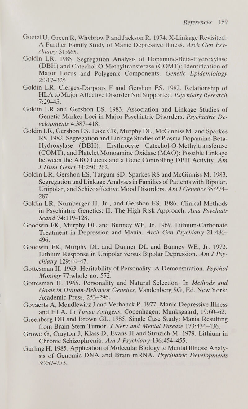 References 189 Goetzl и. Green R, Whybrow P and Jackson R. 1974. X-Linkage Revisited: A Further Family Study of Manic Depressive Illness. Arch Gen Psy¬ chiatry 31:665. Goldin LR. 1985. Segregation Analysis of Dopamine-Beta-Hydroxylase (DBH) and Catechol-O-Methyltransferase (COMT): Identification of Major Locus and Polygenic Components. Genetic Epidemiology 2:317-325. Goldin LR, Clergex-Darpoux F and Gershon ES. 1982. Relationship of HLA to Major Affective Disorder Not Supported. Psychiatry Research 7:29-45. Goldin LR and Gershon ES. 1983. Association and Linkage Studies of Genetic Marker Loci in Major Psychiatric Disorders. Psychiatric De¬ velopments 4:387-418. Goldin LR, Gershon ES, Lake CR, Murphy DL, McGinniss M, and Sparkes RS. 1982. Segregation and Linkage Studies of Plasma Dopamine-Beta- Hydroxylase (DBH), Erythrocyte Catechol-O-Methyltransferase (COMT), and Platelet Monoamine Oxidase (MAO): Possible Linkage between the ABO Locus and a Gene Controlling DBH Activity. Am J Hum Genet 34:250-262. Goldin LR, Gershon ES, Targum SD, Sparkes RS and McGinniss M. 1983. Segregation and Linkage Analyses in Families of Patients with Bipolar, Unipolar, and Schizoaffective Mood Disorders. Am J Genetics 35:274— 287. Goldin LR, Nürnberger Л, Jr., and Gershon ES. 1986. Clinical Methods in Psychiatric Genetics: IL The High Risk Approach. Acta Psychiatr Scand 74:119-128. Goodwin FK, Murphy DL and Bunney WE, Jr. 1969. Lithium-Carbonate Treatment in Depression and Mania. Arch Gen Psychiatry 21:486- 496. Goodwin FK, Murphy DL and Dunner DL and Bunney WE, Jr. 1972. Lithium Response in Unipolar versus Bipolar Depression. Am J Psy¬ chiatry 129:44-47. Gottesman II. 1963. Heritability of Personality: A Demonstration. Psychol Monogr 77:whole no. 572. Gottesman II. 1965. Personality and Natural Selection. In Methods and Goals in Human-Behavior Genetics, Vandenberg SG, Ed. New York: Academic Press, 253-296. Govaerts A, Mendlewicz J and Verbanck P. 1977. Manic-Depressive Illness and HLA. In Tissue Antigens. Copenhagen: Munksgaard, 19:60-62. Greenberg DB and Brown GL. 1985. Single Case Study: Mania Resulting from Brain Stem Tumor. J Nerv and Mental Disease 173:434-436. Growe G, Crayton J, Klass D, Evans H and Struzich M. 1979. Lithium in Chronic Schizophrenia. Am J Psychiatry 136:454-455. Gurling H. 1985. Application of Molecular Biology to Mental Illness: Analy¬ sis of Genomic DNA and Brain mRNA. Psychiatric Developments 3:257-273.