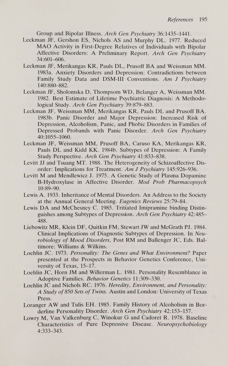 References 195 Group and Bipolar Illness. Arch Gen Psychiatry 36;1435-1441. Leckman JF, Gershon ES, Nichols AS and Murphy DL. 1977. Reduced MAO Activity in First-Degree Relatives of Individuals with Bipolar Affective Disorders: A Preliminary Report. Arch Gen Psychiatry 34:601-606. Leckman JF, Merikangas KR, Pauls DL, Prusoff В A and Weissman MM. 1983a. Anxiety Disorders and Depression: Contradictions between Family Study Data and DSM-III Conventions. Am J Psychiatry 140:880-882. Leckman JF, Sholomska D, Thompsom WD, Belanger A, Weissman MM. 1982. Best Estimate of Lifetime Psychiatric Diagnosis: A Methodo¬ logical Study. Arch Gen Psychiatry 39:879-883. Leckman JF, Weissman MM, Merikangas KR, Pauls DL and Prusoff BA. 1983b. Panic Disorder and Major Depression: Increased Risk of Depression, Alcoholism, Panic, and Phobic Disorders in Families of Depressed Probands with Panic Disorder. Arch Gen Psychiatry 40:1055-1060. Leckman JF, Weissman MM, Prusoff BA, Caruso KA, Merikangas KR, Pauls DL and Kidd KK. 1984b. Subtypes of Depression: A Family Study Perspective. Arch Gen Psychiatry 41:833-838. Levitt JJ and Tsuang MT. 1988. The Heterogeneity of Schizoaffective Dis¬ order: Implications for Treatment. Am J Psychiatry 145:926-936. Levitt M and Mendlewicz J. 1975. A Genetic Study of Plasma Dopamine B-Hydroxylase in Affective Disorder. Mod Prob Pharmacopsych 10:89-90. Lewis A. 1933. Inheritance of Mental Disorders. An Address to the Society at the Annual General Meeting. Eugenics Reviews 25:79-84. Lewis DA and McChesney C. 1985. Tritiated Imipramine binding Distin¬ guishes among Subtypes of Depression. Arch Gen Psychiatry 42:485- 488. Liebowitz MR, Klein DF, Quitkin FM, Stewart JW and McGrath PJ. 1984. Clinical Implications of Diagnostic Subtypes of Depression. In Neu¬ robiology of Mood Disorders, Post RM and Ballenger JC, Eds. Bal¬ timore: Williams & Wilkins. Loehlin JC. 1973. Personality: The Genes and What Environment? Paper presented at the Prospects in Behavior Genetics Conference, Uni¬ versity of Texas, 15-17. Loehlin JC, Horn JM and Willerman L. 1981. Personahty Resemblance in Adoptive Families. Behavior Genetics 11:309-330. Loehlin JC and Nichols RC. 1976. Heredity, Environment, and Personality: A Study of850 Sets of Twins. Austin and London: University of Texas Press. Loranger AW and Tulis EH. 1985. Family History of Alcoholism in Bor¬ derline Personality Disorder. Arch Gen Psychiatry 42:153-157. Lowry M, Van Valkenburg C, Winokur G and Cadoret R. 1978. Baseline Characteristics of Pure Depressive Disease. Neuropsychobiology 4:333-343.