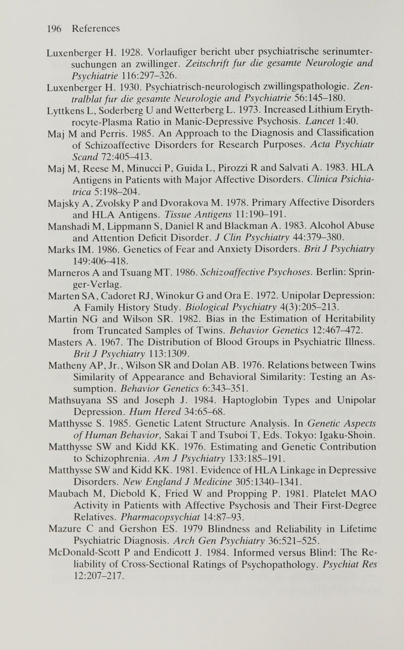 196 References Luxenberger H. 1928. Vorlaufiger bericht über psychiatrische serinumter- suchungen an zwillinger. Zeitschrift fur die gesamte Neurologie and Psychiatrie 116:297-326. Luxenberger H. 1930. Psychiatrisch-neurologisch Zwillingspathologie. Zen- tralblat fur die gesamte Neurologie and Psychiatrie 56:145-180. Lyttkens L, Soderberg U and Wetterberg L. 1973. Increased Lithium Eryth- rocyte-Plasma Ratio in Manie-Depressive Psychosis. Lancet 1:40. Maj M and Perris. 1985. An Approach to the Diagnosis and Classification of Schizoaffective Disorders for Research Purposes. Acta Psychiatr Scand 72:405^13. Maj M, Reese M, Minucci P, Guida L, Pirozzi R and Salvati A. 1983. HLA Antigens in Patients with Major Affective Disorders. Clinica Psichia¬ trica 5:198-204. Majsky A, Zvolsky P and Dvorakova M. 1978. Primary Affective Disorders and HLA Antigens. Tissue Antigens 11:190-191. Manshadi M, Lippmann S, Daniel R and Blackman A. 1983. Alcohol Abuse and Attention Deficit Disorder. J Clin Psychiatry 44:379-380. Marks IM. 1986. Genetics of Fear and Anxiety Disorders. Brit J Psychiatry 149:406-418. Marneros A and Tsuang MT. 1986. Schizoaffective Psychoses. Berlin: Sprin¬ ger-Verlag. Marten SA, Cadoret RJ, Winokur G and Ora E. 1972. Unipolar Depression: A Family History Study. Biological Psychiatry 4(3):205-213. Martin NG and Wilson SR. 1982. Bias in the Estimation of HeritabiHty from Truncated Samples of Twins. Behavior Genetics 12:467^72. Masters A. 1967. The Distribution of Blood Groups in Psychiatric Illness. Brit J Psychiatry 113:1309. Matheny AP, Jr., Wilson SR and Dolan AB. 1976. Relations between Twins Similarity of Appearance and Behavioral Similarity: Testing an As¬ sumption. Behavior Genetics 6:343-351. Mathsuyana SS and Joseph J. 1984. Haptoglobin Types and Unipolar Depression. Hum Hered 34:65-68. Matthysse S. 1985. Genetic Latent Structure Analysis. In Genetic Aspects of Human Behavior, Sakai T and Tsuboi T, Eds. Tokyo: Igaku-Shoin. Matthysse SW and Kidd KK. 1976. Estimating and Genetic Contribution to Schizophrenia. Am J Psychiatry 133:185-191. Matthysse SW and Kidd KK. 1981. Evidence of HLA Linkage in Depressive Disorders. New England J Medicine 305:1340-1341. Maubach M, Diebold K, Fried W and Propping P. 1981. Platelet MAO Activity in Patients with Affective Psychosis and Their First-Degree Relatives. Pharmacopsychiat 14:87-93. Mazure С and Gershon ES. 1979 Blindness and Reliability in Lifetime Psychiatric Diagnosis. Arch Gen Psychiatry 36:521-525. McDonald-Scott P and Endicott J. 1984. Informed versus Blind: The Re¬ liability of Cross-Sectional Ratings of Psychopathology. Psychiat Res 12:207-217.