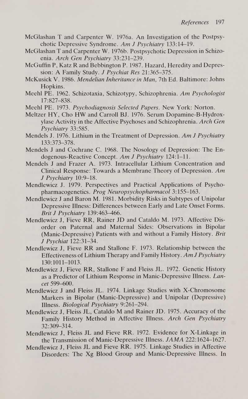 References 197 McGlashan T and Carpenter W. 1976a. An Investigation of the Postpsy- chotic Depressive Syndrome. Am J Psychiatry 133:14—19. McGlashan T and Carpenter W. 1976b. Postpsychotic Depression in Schizo- enia. Arch Gen Psychiatry 33:231-239. McGuffin P, Katz R and Bebbington P. 1987. Hazard, Heredity and Depres¬ sion: A Family Study. J Psychiat Res 21:365-375. McKusick V. 1986. Mendelian Inheritance in Man, 7th Ed. Baltimore: Johns Hopkins. Meehl PE. 1962. Schizotaxia, Schizotypy, Schizophrenia. Am Psychologist 17:827-838. Meehl PE. 1973. Psychodiagnosis Selected Papers. New York: Norton. Meitzer HY, Cho HW and Carroll BJ. 1976. Serum Dopamine-B-Hydrox- ylase Activity in the Affective Psychoses and Schizophrenia. Arch Gen Psychiatry 33:585. Mendels J. 1976. Lithium in the Treatment of Depression. Am J Psychiatry 133:373-378. Mendels J and Cochrane C. 1968. The Nosology of Depression: The En¬ dogenous-Reactive Concept. Am J Psychiatry 124:1-11. Mendels J and Frazer A. 1973. Intracellular Lithium Concentration and Chnical Response: Towards a Membrane Theory of Depression. Am J Psychiatry 10:9-18. Mendlewicz J. 1979. Perspectives and Practical AppHcations of Psycho- pharmacogenetics. Prog Neuropsychopharmacol 3:155-163. Mendlewicz J and Baron M. 1981. Morbidity Risks in Subtypes of Unipolar Depressive Illness: Differences between Early and Late Onset Forms. Brit J Psychiatry 139:463^66. Mendlewicz J, Fieve RR, Rainer JD and Cataldo M. 1973. Affective Dis¬ order on Paternal and Maternal Sides: Observations in Bipolar (Manic-Depressive) Patients with and without a Family History. Brit J Psychiat 122:31-34. Mendlewicz J, Fieve RR and Stallone F. 1973. Relationship between the Effectiveness of Lithium Therapy and Family History. Am J Psychiatry 130:1011-1013. Mendlewicz J, Fieve RR, Stallone F and Fleiss JL. 1972. Genetic History as a Predictor of Lithium Response in Manic-Depressive Illness. Lan¬ cet 599-600. Mendlewicz J and Fleiss JL. 1974. Linkage Studies with X-Chromosome Markers in Bipolar (Manic-Depressive) and Unipolar (Depressive) Illness. Biological Psychiatry 9:261-294. Mendlewicz J, Fleiss JL, Cataldo M and Rainer JD. 1975. Accuracy of the Family History Method in Affective Illness. Arch Gen Psychiatry 32:309-314. Mendlewicz J, Fleiss JL and Fieve RR. 1972. Evidence for X-Linkage in the Transmission of Manic-Depressive Illness. JAMA 222:1624-1627. Mendlewicz J, Fleiss JL and Fieve RR. 1975. Linkage Studies in Affective Disorders; The Xg Blood Group and Manic-Depressive Illness. In