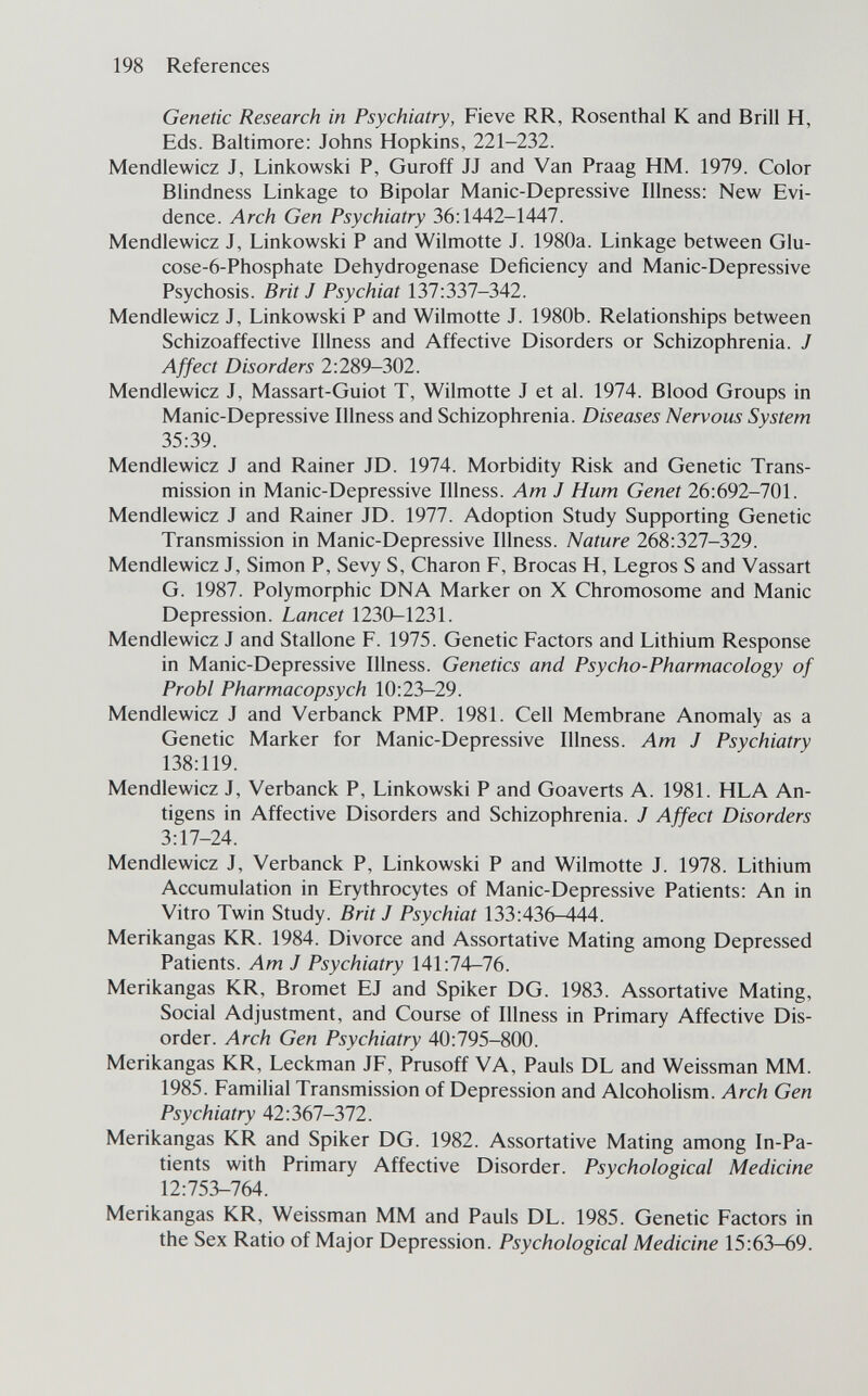198 References Genetic Research in Psychiatry, Fieve RR, Rosenthal К and Brill H, Eds. Baltimore: Johns Hopkins, 221-232. Mendlewicz J, Linkowski P, Guroff JJ and Van Praag HM. 1979. Color Blindness Linkage to Bipolar Manic-Depressive Illness: New Evi¬ dence. Arch Gen Psychiatry 36:1442-1447. Mendlewicz J, Linkowski P and Wilmotte J. 1980a. Linkage between Glu- cose-6-Phosphate Dehydrogenase Deficiency and Manic-Depressive Psychosis. Brit J Psychiat 137:337-342. Mendlewicz J, Linkowski P and Wilmotte J. 1980b. Relationships between Schizoaffective Illness and Affective Disorders or Schizophrenia. J Affect Disorders 2:289-302. Mendlewicz J, Massart-Guiot T, Wilmotte J et al. 1974. Blood Groups in Manic-Depressive Illness and Schizophrenia. Diseases Nervous System 35:39. Mendlewicz J and Rainer JD. 1974. Morbidity Risk and Genetic Trans¬ mission in Manic-Depressive Illness. Am J Hum Genet 26:692-701. Mendlewicz J and Rainer JD. 1977. Adoption Study Supporting Genetic Transmission in Manic-Depressive Illness. Nature 268:327-329. Mendlewicz J, Simon P, Sevy S, Charon F, Brocas H, Legros S and Vassart G. 1987. Polymorphic DNA Marker on X Chromosome and Manic Depression. Lancet 1230-1231. Mendlewicz J and Stallone F. 1975. Genetic Factors and Lithium Response in Manic-Depressive Illness. Genetics and Psycho-Pharmacology of Probi Pharmacopsych 10:23-29. Mendlewicz J and Verbanck PMP. 1981. Cell Membrane Anomaly as a Genetic Marker for Manic-Depressive Illness. Am J Psychiatry 138:119. Mendlewicz J, Verbanck P, Linkowski P and Goaverts A. 1981. HLA An¬ tigens in Affective Disorders and Schizophrenia. J Affect Disorders 3:17-24. Mendlewicz J, Verbanck P, Linkowski P and Wilmotte J. 1978. Lithium Accumulation in Erythrocytes of Manic-Depressive Patients: An in Vitro Twin Study. Brit J Psychiat 133:436-444. Merikangas KR. 1984. Divorce and Assortative Mating among Depressed Patients. Am J Psychiatry 141:74-76. Merikangas KR, Bromet EJ and Spiker DG. 1983. Assortative Mating, Social Adjustment, and Course of Illness in Primary Affective Dis¬ order. Arch Gen Psychiatry 40:795-800. Merikangas KR, Leckman JF, Prusoff VA, Pauls DL and Weissman MM. 1985. Familial Transmission of Depression and Alcoholism. Arch Gen Psychiatry 42:367-372. Merikangas KR and Spiker DG. 1982. Assortative Mating among In-Pa- tients with Primary Affective Disorder. Psychological Medicine 12:753-764. Merikangas KR, Weissman MM and Pauls DL. 1985. Genetic Factors in the Sex Ratio of Major Depression. Psychological Medicine 15:63—69.