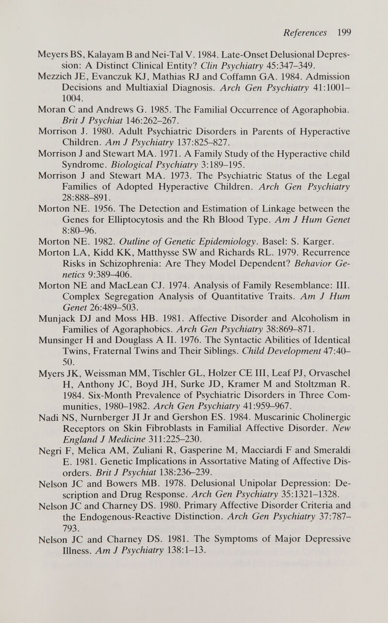 References 199 Meyers BS, Kalayam В and Nei-Tal V. 1984. Late-Onset Delusional Depres¬ sion: A Distinct Clinical Entity? Clin Psychiatry 45:347-349. Mezzich JE, Evanczuk KJ, Mathias RJ and Coffamn GA. 1984. Admission Decisions and Multiaxial Diagnosis. Arch Gen Psychiatry 41:1001- 1004. Moran С and Andrews G. 1985. The Familial Occurrence of Agoraphobia. Brit J Psychiat 146:262-267. Morrison J. 1980. Adult Psychiatric Disorders in Parents of Hyperactive Children. Am J Psychiatry 137:825-827. Morrison J and Stewart MA. 1971. A Family Study of the Hyperactive child Syndrome. Biological Psychiatry 3:189-195. Morrison J and Stewart MA. 1973. The Psychiatric Status of the Legal Families of Adopted Hyperactive Children. Arch Gen Psychiatry 28:888-891. Morton NE. 1956. The Detection and Estimation of Linkage between the Genes for Elliptocytosis and the Rh Blood Type. Am J Hum Genet 8:80-96. Morton NE. 1982. Outline of Genetic Epidemiology. Basel: S. Karger. Morton LA, Kidd KK, Matthysse SW and Richards RL. 1979. Recurrence Risks in Schizophrenia: Are They Model Dependent? Behavior Ge¬ netics 9:389^06. Morton NE and MacLean CJ. 1974. Analysis of Family Resemblance: IIL Complex Segregation Analysis of Quantitative Traits. Am J Hum Genet 26:489-503. Munjack DJ and Moss HB. 1981. Affective Disorder and Alcoholism in Families of Agoraphobics. Arch Gen Psychiatry 38:869-871. Munsinger H and Douglass A II. 1976. The Syntactic Abilities of Identical Twins, Fraternal Twins and Their Siblings. Child Development Al-AQ- 50. Myers JK, Weissman MM, Tischler GL, Holzer CE III, Leaf PJ, Orvaschel H, Anthony JC, Boyd JH, Surke JD, Kramer M and Stoltzman R. 1984. Six-Month Prevalence of Psychiatric Disorders in Three Com¬ munities, 1980-1982. Arch Gen Psychiatry 41:959-967. Nadi NS, Nürnberger JI Jr and Gershon ES. 1984. Muscarinic Cholinergic Receptors on Skin Fibroblasts in Familial Affective Disorder. New England J Medicine 311:225-230. Negri F, Melica AM, Zuliani R, Gasperine M, Macciardi F and Smeraldi E. 1981. Genetic Implications in Assortative Mating of Affective Dis¬ orders. Brit J Psychiat 138:236-239. Nelson JC and Bowers MB. 1978. Delusional Unipolar Depression: De¬ scription and Drug Response. Arch Gen Psychiatry 35:1321-1328. Nelson JC and Charney DS. 1980. Primary Affective Disorder Criteria and the Endogenous-Reactive Distinction. Arch Gen Psychiatry 37:787- 793. Nelson JC and Charney DS. 1981. The Symptoms of Major Depressive Illness. Am J Psychiatry 138:1-13.