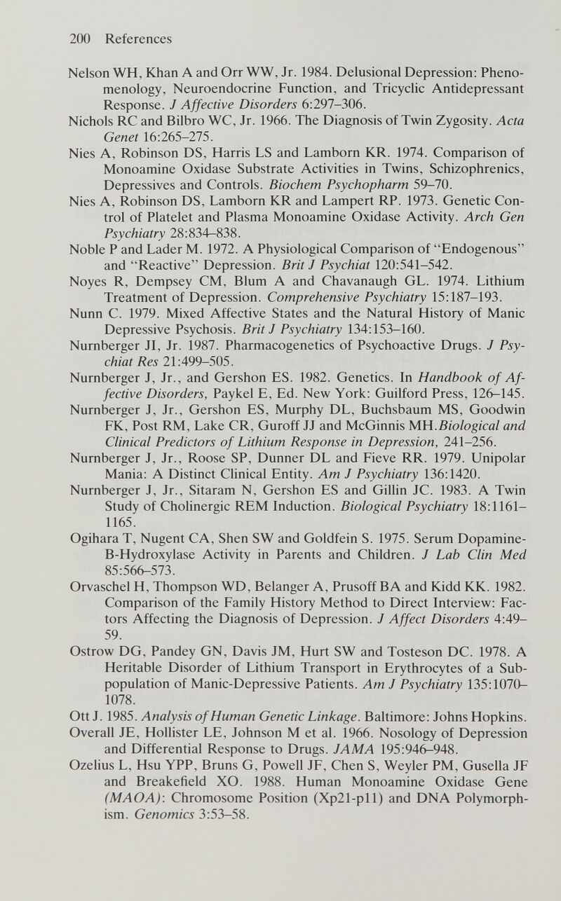 200 References Nelson WH, Khan A and Orr WW, Jr. 1984. Delusional Depression: Pheno¬ menology, Neuroendocrine Function, and Tricyclic Antidepressant Response. J Affective Disorders 6:297-306. Nichols RC and Bilbro WC, Jr. 1966. The Diagnosis of Twin Zygosity. Acta Genet 16:265-275. Nies A, Robinson DS, Harris LS and Lamborn KR. 1974. Comparison of Monoamine Oxidase Substrate Activities in Twins, Schizophrenics, Depressives and Controls. Biochem Psychopharm 59-70. Nies A, Robinson DS, Lamborn KR and Lampert RP. 1973. Genetic Con¬ trol of Platelet and Plasma Monoamine Oxidase Activity. Arch Gen Psychiatry 28:834—838. Noble P and Lader M. 1972. A Physiological Comparison of Endogenous and Reactive Depression. Brit J Psychiat 120:541-542. Noyes R, Dempsey CM, Blum A and Chavanaugh GL. 1974. Lithium Treatment of Depression. Comprehensive Psychiatry 15:187-193. Nunn C. 1979. Mixed Affective States and the Natural History of Manic Depressive Psychosis. Brit J Psychiatry 134:153-160. Nürnberger JI, Jr. 1987. Pharmacogenetics of Psychoactive Drugs. J Psy¬ chiat Res 21:499-505. Nürnberger J, Jr., and Gershon ES. 1982. Genetics. In Handbook of Af¬ fective Disorders, Paykel E, Ed. New York: Guilford Press, 126-145. Nürnberger J, Jr., Gershon ES, Murphy DL, Buchsbaum MS, Goodwin FK, Post RM, Lake CR, Guroff JJ and McGinnis MH.Biological and Clinical Predictors of Lithium Response in Depression, 241-256. Nürnberger J, Jr., Roose SP, Dunner DL and Fieve RR. 1979. Unipolar Mania: A Distinct Clinical Entity. Am J Psychiatry 136:1420. Nürnberger J, Jr., Sitaram N, Gershon ES and Gillin JC. 1983. A Twin Study of Cholinergic REM Induction. Biological Psychiatry 18:1161- 1165. Ogihara T, Nugent CA, Shen SW and Goldfein S. 1975. Serum Dopamine- B-Hydroxylase Activity in Parents and Children. J Lab Clin Med 85:566-573. Orvaschel H, Thompson WD, Belanger A, Prusoff BA and Kidd KK. 1982. Comparison of the Family History Method to Direct Interview: Fac¬ tors Affecting the Diagnosis of Depression. J Affect Disorders 4:49- 59. Ostrow DG, Pandey GN, Davis JM, Hurt SW and Tosteson DC. 1978. A Heritable Disorder of Lithium Transport in Erythrocytes of a Sub- population of Manic-Depressive Patients. Am J Psychiatry 135:1070- 1078. Ott J. 1985. Analysis of Human Genetic Linkage. Baltimore: Johns Hopkins. Overall JE, Hollister LE, Johnson M et al. 1966. Nosology of Depression and Differential Response to Drugs. JAMA 195:946-948. Ozelius L, Hsu YPP, Bruns G, Powell JF, Chen S, Weyler PM, Gusella JF and Breakefield XO. 1988. Human Monoamine Oxidase Gene (MAOA): Chromosome Position (Xp21-pll) and DNA Polymorph¬ ism. Genomics 3:53-58.