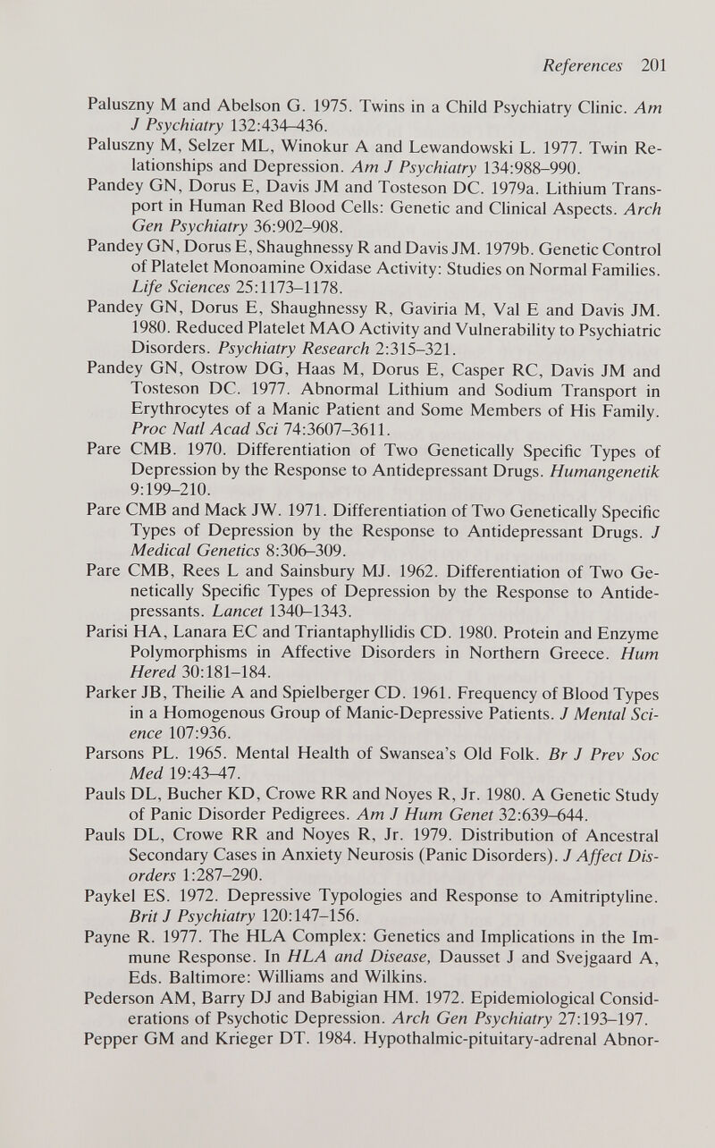 References 201 Paluszny M and Abelson G. 1975. Twins in a Child Psychiatry Clinic. Am J Psychiatry 132:434-436. Paluszny M, Selzer ML, Winokur A and Lewandowski L. 1977. Twin Re¬ lationships and Depression. Am J Psychiatry 134:988-990. Pandey GN, Dorus E, Davis JM and Tosteson DC. 1979a. Lithium Trans¬ port in Human Red Blood Cells: Genetic and Chnical Aspects. Arch Gen Psychiatry 36:902-908. Pandey GN, Dorus E, Shaughnessy R and Davis JM. 1979b. Genetic Control of Platelet Monoamine Oxidase Activity: Studies on Normal Families. Life Sciences 25:1173-1178. Pandey GN, Dorus E, Shaughnessy R, Gaviria M, Val E and Davis JM. 1980. Reduced Platelet MAO Activity and Vulnerability to Psychiatric Disorders. Psychiatry Research 2:315-321. Pandey GN, Ostrow DG, Haas M, Dorus E, Casper RC, Davis JM and Tosteson DC. 1977. Abnormal Lithium and Sodium Transport in Erythrocytes of a Manic Patient and Some Members of His Family. Proc Natl Acad Sci 74:3607-3611. Pare CMB. 1970. Differentiation of Two Genetically Specific Types of Depression by the Response to Antidepressant Drugs. Humangenetik 9:199-210. Pare CMB and Mack JW. 1971. Differentiation of Two Genetically Specific Types of Depression by the Response to Antidepressant Drugs. J Medical Genetics 8:306-309. Pare CMB, Rees L and Sainsbury MJ. 1962. Differentiation of Two Ge¬ netically Specific Types of Depression by the Response to Antide¬ pressants. Lancet 1340-1343. Parisi HA, Lañara EC and Triantaphyllidis CD. 1980. Protein and Enzyme Polymorphisms in Affective Disorders in Northern Greece. Hum Hered 30:181-184. Parker JB, Theihe A and Spielberger CD. 1961. Frequency of Blood Types in a Homogenous Group of Manic-Depressive Patients. J Mental Sci¬ ence 107:936. Parsons PL. 1965. Mental Health of Swansea's Old Folk. Br J Prev Soc Med 19:43-47. Pauls DL, Bucher KD, Crowe RR and Noyes R, Jr. 1980. A Genetic Study of Panic Disorder Pedigrees. Am J Hum Genet 32:639-644. Pauls DL, Crowe RR and Noyes R, Jr. 1979. Distribution of Ancestral Secondary Cases in Anxiety Neurosis (Panic Disorders). J Affect Dis¬ orders 1:287-290. Paykel ES. 1972. Depressive Typologies and Response to Amitriptyline. Brit J Psychiatry 120:147-156. Payne R. 1977. The HLA Complex: Genetics and Implications in the Im¬ mune Response. In HLA and Disease, Dausset J and Svejgaard A, Eds. Baltimore: Williams and Wilkins. Pederson AM, Barry DJ and Babigian HM. 1972. Epidemiological Consid¬ erations of Psychotic Depression. Arch Gen Psychiatry 27:193-197. Pepper GM and Krieger DT. 1984. Hypothalmic-pituitary-adrenal Abnor-