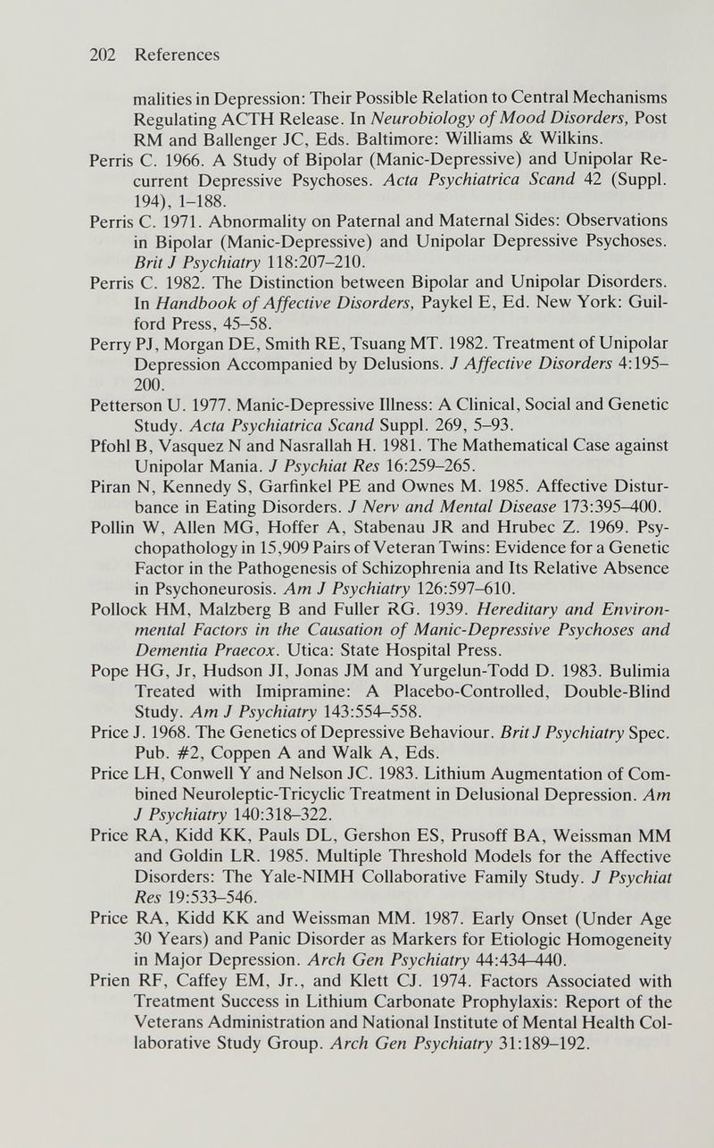 202 References malities in Depression: Their Possible Relation to Central Mechanisms Regulating ACTH Release. In Neurobiology of Mood Disorders, Post RM and Ballenger JC, Eds. Baltimore: Williams & Wilkins. Perris C. 1966. A Study of Bipolar (Manic-Depressive) and Unipolar Re¬ current Depressive Psychoses. Acta Psychiatrica Scand 42 (Suppl. 194), 1-188. Perris C. 1971. Abnormality on Paternal and Maternal Sides: Observations in Bipolar (Manic-Depressive) and Unipolar Depressive Psychoses. Brit J Psychiatry 118:207-210. Perris C. 1982. The Distinction between Bipolar and Unipolar Disorders. In Handbook of Affective Disorders, Paykel E, Ed. New York: Guil¬ ford Press, 45-58. Perry PJ, Morgan DE, Smith RE, Tsuang MT. 1982. Treatment of Unipolar Depression Accompanied by Delusions. J Affective Disorders 4:195- 200. Petterson U. 1977. Manic-Depressive Illness: A Clinical, Social and Genetic Study. Acta Psychiatrica Scand Suppl. 269, 5-93. Pfohl B, Vasquez N and Nasrallah H. 1981. The Mathematical Case against Unipolar Mania. J Psychiat Res 16:259-265. Piran N, Kennedy S, Garfinkel PE and Ownes M. 1985. Affective Distur¬ bance in Eating Disorders. J Nerv and Mental Disease 173:395-400. Pollin W, Allen MG, Hoffer A, Stabenau JR and Hrubec Z. 1969. Psy- chopathology in 15,909 Pairs of Veteran Twins: Evidence for a Genetic Factor in the Pathogenesis of Schizophrenia and Its Relative Absence in Psychoneurosis. Am J Psychiatry 126:597-610. Pollock HM, Malzberg В and Fuller RG. 1939. Hereditary and Environ¬ mental Factors in the Causation of Manic-Depressive Psychoses and Dementia Praecox. Utica: State Hospital Press. Pope HG, Jr, Hudson JI, Jonas JM and Yurgelun-Todd D. 1983. Bulimia Treated with Imipramine: A Placebo-Controlled, Double-Blind Study. Am J Psychiatry 143:554-558. Price J. 1968. The Genetics of Depressive Behaviour. Brit J Psychiatry Spec. Pub. #2, Coppen A and Walk A, Eds. Price LH, Conwell Y and Nelson JC. 1983. Lithium Augmentation of Com¬ bined Neuroleptic-Tricyclic Treatment in Delusional Depression. Am J Psychiatry 140:318-322. Price RA, Kidd KK, Pauls DL, Gershon ES, Prusoff BA, Weissman MM and Goldin LR. 1985. Multiple Threshold Models for the Affective Disorders: The Yale-NIMH Collaborative Family Study. J Psychiat Res 19:533-546. Price RA, Kidd KK and Weissman MM. 1987. Early Onset (Under Age 30 Years) and Panic Disorder as Markers for Etiologic Homogeneity in Major Depression. Arch Gen Psychiatry 44:434-440. Prien RF, Caffey EM, Jr., and Klett CJ. 1974. Factors Associated with Treatment Success in Lithium Carbonate Prophylaxis: Report of the Veterans Administration and National Institute of Mental Health Col¬ laborative Study Group. Arch Gen Psychiatry 31:189-192.