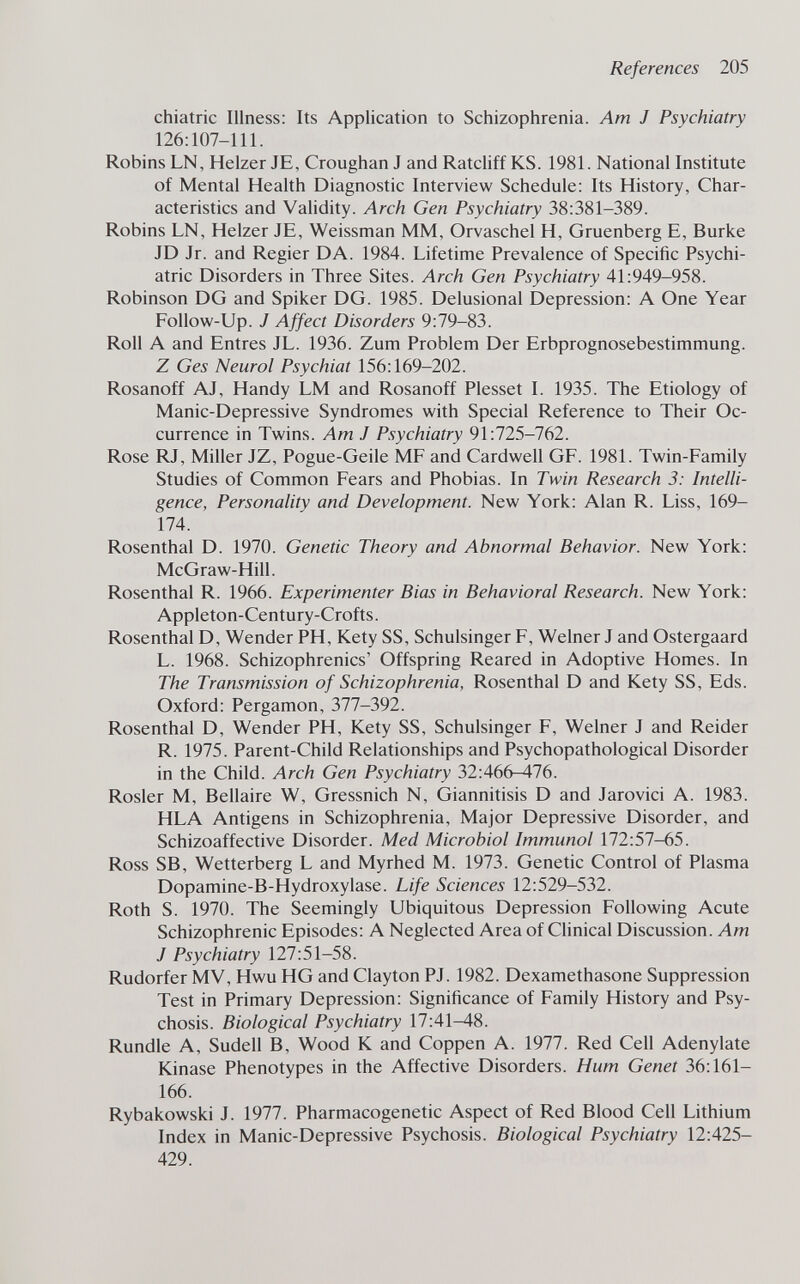 References 205 chiatric Illness: Its Application to Schizophrenia. Am J Psychiatry 126:107-111. Robins LN, Heizer JE, Croughan J and Ratcliff KS. 1981. National Institute of Mental Health Diagnostic Interview Schedule: Its History, Char¬ acteristics and Validity. Arch Gen Psychiatry 38:381-389. Robins LN, Heizer JE, Weissman MM, Orvaschel H, Gruenberg E, Burke JD Jr. and Regier DA. 1984. Lifetime Prevalence of Specific Psychi¬ atric Disorders in Three Sites. Arch Gen Psychiatry 41:949-958. Robinson DG and Spiker DG. 1985. Delusional Depression: A One Year Follow-Up. J Affect Disorders 9:79-83. Roll A and Entres JL. 1936. Zum Problem Der Erbprognosebestimmung. Z Ges Neurol Psychiat 156:169-202. Rosanoff AJ, Handy LM and Rosanoff Plesset 1. 1935. The Etiology of Manic-Depressive Syndromes with Special Reference to Their Oc¬ currence in Twins. Am J Psychiatry 91:725-762. Rose RJ, Miller JZ, Pogue-Geile MF and Cardwell GF. 1981. Twin-Family Studies of Common Fears and Phobias. In Twin Research 3: Intelli¬ gence, Personality and Development. New York: Alan R. Liss, 169- 174. Rosenthal D. 1970. Genetic Theory and Abnormal Behavior. New York: McGraw-Hill. Rosenthal R. 1966. Experimenter Bias in Behavioral Research. New York: Appleton-Century-Crofts. Rosenthal D, Wender PH, Kety SS, Schulsinger F, Weiner J and Ostergaard L. 1968. Schizophrenics' Offspring Reared in Adoptive Homes. In The Transmission of Schizophrenia, Rosenthal D and Kety SS, Eds. Oxford: Pergamon, 377-392. Rosenthal D, Wender PH, Kety SS, Schulsinger F, Weiner J and Reider R. 1975. Parent-Child Relationships and Psychopathological Disorder in the Child. Arch Gen Psychiatry 32:466-476. Rosier M, Bellaire W, Gressnich N, Giannitisis D and Jarovici A. 1983. HLA Antigens in Schizophrenia, Major Depressive Disorder, and Schizoaffective Disorder. Med Microbiol Immunol 172:57-65. Ross SB, Wetterberg L and Myrhed M. 1973. Genetic Control of Plasma Dopamine-B-Hydroxylase. Life Sciences 12:529-532. Roth S. 1970. The Seemingly Ubiquitous Depression Following Acute Schizophrenic Episodes: A Neglected Area of Clinical Discussion. Am J Psychiatry 127:51-58. Rudorfer MV, Hwu HG and Clayton PJ. 1982. Dexamethasone Suppression Test in Primary Depression: Significance of Family History and Psy¬ chosis. Biological Psychiatry 17:41^8. Rundle A, Sudell B, Wood К and Coppen A. 1977. Red Cell Adenylate Kinase Phenotypes in the Affective Disorders. Hum Genet 36:161- 166. Rybakowski J. 1977. Pharmacogenetic Aspect of Red Blood Cell Lithium Index in Manic-Depressive Psychosis. Biological Psychiatry 12:425- 429.