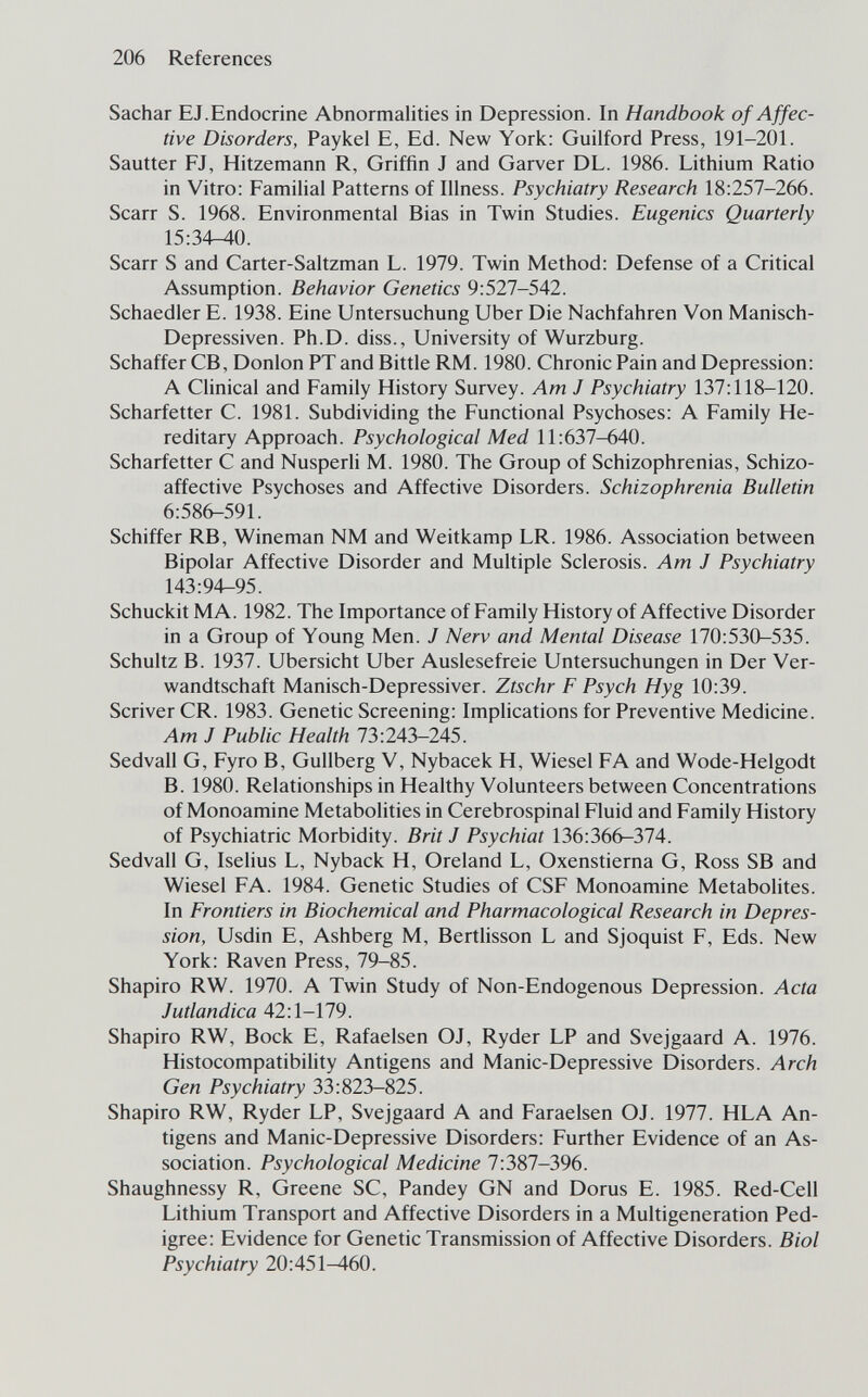 206 References Sachar EJ. Endocrine Abnormalities in Depression. In Handbook of Affec¬ tive Disorders, Paykel E, Ed. New York: Guilford Press, 191-201. Sautter FJ, Hitzemann R, Griffin J and Garver DL. 1986. Lithium Ratio in Vitro: Familial Patterns of Illness. Psychiatry Research 18:257-266. Scarr S. 1968. Environmental Bias in Twin Studies. Eugenics Quarterly 15:ЗФ40. Scarr S and Carter-Saltzman L. 1979. Twin Method: Defense of a Critical Assumption. Behavior Genetics 9:527-542. Schaedler E. 1938. Eine Untersuchung Uber Die Nachfahren Von Manisch- Depressiven. Ph.D. diss., University of Wurzburg. Schaffer СВ, Donion РТ and Bittie RM. 1980. Chronic Pain and Depression: A Clinical and Family History Survey. Am J Psychiatry 137:118-120. Scharfetter С. 1981. Subdividing the Functional Psychoses: A Family He¬ reditary Approach. Psychological Med 11:637-640. Scharfetter С and Nusperli M. 1980. The Group of Schizophrenias, Schizo¬ affective Psychoses and Affective Disorders. Schizophrenia Bulletin 6:586-591. Schiffer RB, Wineman NM and Weitkamp LR. 1986. Association between Bipolar Affective Disorder and Multiple Sclerosis. Am J Psychiatry 143:94-95. Schuckit MA. 1982. The Importance of Family History of Affective Disorder in a Group of Young Men. J Nerv and Mental Disease 170:530-535. Schultz В. 1937. Ubersicht Uber Auslesefreie Untersuchungen in Der Ver¬ wandtschaft Manisch-Depressiver. Ztschr F Psych Hyg 10:39. Scriver CR. 1983. Genetic Screening: Implications for Preventive Medicine. Am J Public Health 73:243-245. Sedvall G, Fyro B, Gullberg V, Nybacek H, Wiesel FA and Wode-Helgodt B. 1980. Relationships in Healthy Volunteers between Concentrations of Monoamine Metabolities in Cerebrospinal Fluid and Family History of Psychiatric Morbidity. Brit J Psychiat 136:366-374. Sedvall G, Iselius L, Nyback H, Oreland L, Oxenstierna G, Ross SB and Wiesel FA. 1984. Genetic Studies of CSF Monoamine Metabolites. In Frontiers in Biochemical and Pharmacological Research in Depres¬ sion, Usdin E, Ashberg M, Bertlisson L and Sjoquist F, Eds. New York: Raven Press, 79-85. Shapiro RW. 1970. A Twin Study of Non-Endogenous Depression. Acta Jutlandica 42:1-179. Shapiro RW, Bock E, Rafaelsen OJ, Ryder LP and Svejgaard A. 1976. Histocompatibility Antigens and Manic-Depressive Disorders. Arch Gen Psychiatry 33:823-825. Shapiro RW, Ryder LP, Svejgaard A and Faraelsen OJ. 1977. HLA An¬ tigens and Manic-Depressive Disorders: Further Evidence of an As¬ sociation. Psychological Medicine 7:387-396. Shaughnessy R, Greene SC, Pandey GN and Dorus E. 1985. Red-Cell Lithium Transport and Affective Disorders in a Multigeneration Ped¬ igree: Evidence for Genetic Transmission of Affective Disorders. Biol Psychiatry 20:451-460.