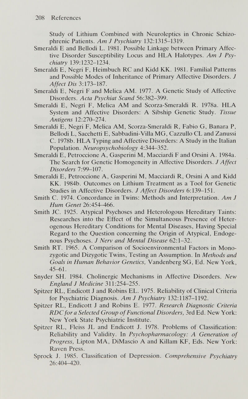 208 References Study of Lithium Combined with Neuroleptics in Chronic Schizo¬ phrenic Patients. Am J Psychiatry 132:1315-1319. Smeraldi E and Bellodi L. 1981. Possible Linkage between Primary Affec¬ tive Disorder Susceptibility Locus and HLA Halotypes. Am J Psy¬ chiatry 139:1232-1234. Smeraldi E, Negri F, Heimbuch RC and Kidd KK. 1981. Familial Patterns and Possible Modes of Inheritance of Primary Affective Disorders. J Affect Dis 3:173-187. Smeraldi E, Negri F and Melica AM. 1977. A Genetic Study of Affective Disorders. Acta Psychiat Scand 56:382-399. Smeraldi E, Negri F, Melica AM and Scorza-Smeraldi R. 1978a. HLA System and Affective Disorders: A Sibship Genetic Study. Tissue Antigens 12:270-274. Smeraldi E, Negri F, Melica AM, Scorza-Smeraldi R, Fabio G, Bañara P, Bellodi L, Sacchetti E, Sabbadini-Villa MG, Cazzullo CL and Zanussi C. 1978b. HLA Typing and Affective Disorders: A Study in the Italian Population. Neuropsychobiology 4:344-352. Smeraldi E, Petroccione A, Gasperini M, Macciardi F and Orsini A. 1984a. The Search for Genetic Homogeneity in Affective Disorders. J Affect Disorders 7:99-107. Smeraldi E, Petroccione A, Gasperini M, Macciardi R, Orsini A and Kidd KK. 1984b. Outcomes on Lithium Treatment as a Tool for Genetic Studies in Affective Disorders. J Affect Disorders 6:139-151. Smith C. 1974. Concordance in Twins: Methods and Interpretation. Am J Hum Genet 26:454—466. Smith JC. 1925. Atypical Psychoses and Heterologous Hereditary Taints; Researches into the Effect of the Simultaneous Presence of Heter¬ ogenous Hereditary Conditions for Mental Diseases, Having Special Regard to the Question concerning the Origin of Atypical, Endoge¬ nous Psychoses. J Nerv and Mental Disease 62:1-32. Smith RT. 1965. A Comparison of Socioenvironmental Factors in Mono¬ zygotic and Dizygotic Twins, Testing an Assumption. In Methods and Goals in Human Behavior Genetics, Vandenberg SG, Ed. New York, 45-61. Snyder SH. 1984. Cholinergic Mechanisms in Affective Disorders. New England J Medicine 311:254-255. Spitzer RL, Endicott J and Robins EL. 1975. Rehability of Clinical Criteria for Psychiatric Diagnosis. Am J Psychiatry 132:1187-1192. Spitzer RL, Endicott J and Robins E. 1977. Research Diagnostic Criteria RDC for a Selected Group of Functional Disorders, 3rd Ed. New York: New York State Psychiatric Institute. Spitzer RL, Fleiss JL and Endicott J. 1978. Problems of Classification: Reliability and Validity. In Psychopharmacology: A Generation of Progress, Lipton MA, DiMascio A and Killam KF, Eds. New York: Raven Press. Sprock J. 1985. Classification of Depression. Comprehensive Psychiatry 26:404-^20.