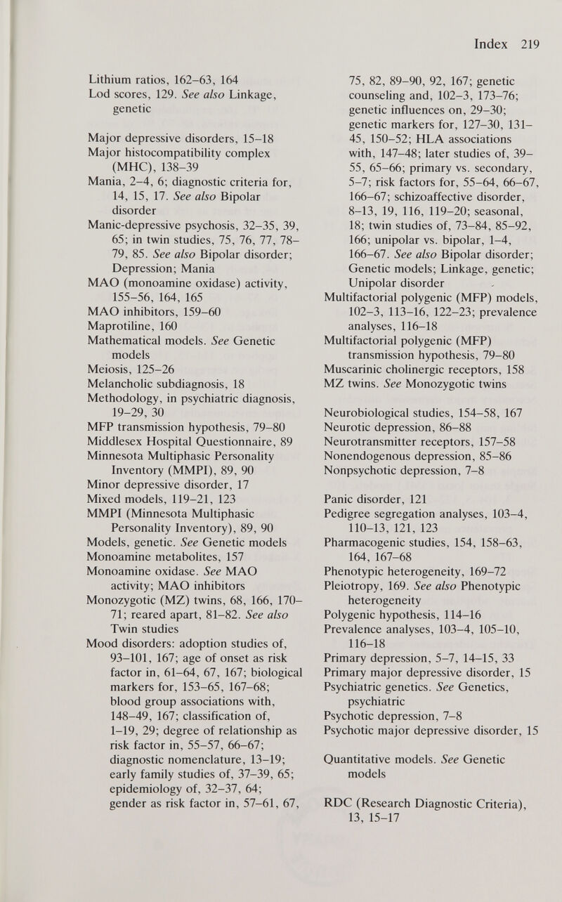 Index 219 Lithium ratios, 162-63, 164 Lod scores, 129. See also Linkage, genetic Major depressive disorders, 15-18 Major histocompatibility complex (МНС), 138-39 Mania, 2-4, 6; diagnostic criteria for, 14, 15, 17. See also Bipolar disorder Manic-depressive psychosis, 32-35, 39, 65; in twin studies, 75, 76, 77, 78- 79, 85. See also Bipolar disorder; Depression; Mania MAO (monoamine oxidase) activity, 155-56, 164, 165 MAO inhibitors, 159-60 Maprotiline, 160 Mathematical models. See Genetic models Meiosis, 125-26 Melancholic subdiagnosis, 18 Methodology, in psychiatric diagnosis, 19-29, 30 MFP transmission hypothesis, 79-80 Middlesex Hospital Questionnaire, 89 Minnesota Multiphasic Personality Inventory (MMPI), 89, 90 Minor depressive disorder, 17 Mixed models, 119-21, 123 MMPI (Minnesota Multiphasic Personality Inventory), 89, 90 Models, genetic. See Genetic models Monoamine metabolites, 157 Monoamine oxidase. See MAO activity; MAO inhibitors Monozygotic (MZ) twins, 68, 166, 170- 71; reared apart, 81-82. See also Twin studies Mood disorders: adoption studies of, 93-101, 167; age of onset as risk factor in, 61-64, 67, 167; biological markers for, 153-65, 167-68; blood group associations with, 148-49, 167; classification of, 1-19, 29; degree of relationship as risk factor in, 55-57, 66-67; diagnostic nomenclature, 13-19; early family studies of, 37-39, 65; epidemiology of, 32-37, 64; gender as risk factor in, 57-61, 67, 75, 82, 89-90, 92, 167; genetic counseling and, 102-3, 173-76; genetic influences on, 29-30; genetic markers for, 127-30, 131- 45, 150-52; HLA associations with, 147-48; later studies of, 39- 55, 65-66; primary vs. secondary, 5-7; risk factors for, 55-64, 66-67, 166-67; schizoaffective disorder, 8-13, 19, 116, 119-20; seasonal, 18; twin studies of, 73-84, 85-92, 166; unipolar vs. bipolar, 1-4, 166-67. See also Bipolar disorder; Genetic models; Linkage, genetic; Unipolar disorder Multifactorial polygenic (MFP) models, 102-3, 113-16, 122-23; prevalence analyses, 116-18 Multifactorial polygenic (MFP) transmission hypothesis, 79-80 Muscarinic cholinergic receptors, 158 MZ twins. See Monozygotic twins Neurobiological studies, 154-58, 167 Neurotic depression, 86-88 Neurotransmitter receptors, 157-58 Nonendogenous depression, 85-86 Nonpsychotic depression, 7-8 Panic disorder, 121 Pedigree segregation analyses, 103-4, 110-13, 121, 123 Pharmacogenic studies, 154, 158-63, 164, 167-68 Phenotypic heterogeneity, 169-72 Pleiotropy, 169. See also Phenotypic heterogeneity Polygenic hypothesis, 114-16 Prevalence analyses, 103-4, 105-10, 116-18 Primary depression, 5-7, 14-15, 33 Primary major depressive disorder, 15 Psychiatric genetics. See Genetics, psychiatric Psychotic depression, 7-8 Psychotic major depressive disorder, 15 Quantitative models. See Genetic models RDC (Research Diagnostic Criteria), 13, 15-17