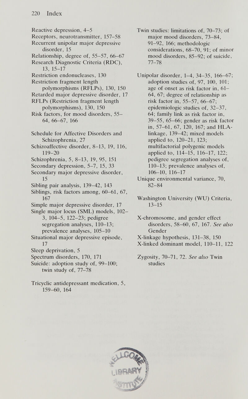 220 Index Reactive depression, 4-5 Receptors, neurotransmitter, 157-58 Recurrent unipolar major depressive disorder, 15 Relationship, degree of, 55-57, 66-67 Research Diagnostic Criteria (RDC), 13, 15-17 Restriction endonucleases, 130 Restriction fragment length polymorphisms (RFLPs), 130, 150 Retarded major depressive disorder, 17 RFLPs (Restriction fragment length polymoфhisms), 130, 150 Risk factors, for mood disorders, 55- 64, 66-67, 166 Schedule for Affective Disorders and Schizophrenia, 27 Schizoaffective disorder, 8-13, 19, 116, 119-20 Schizophrenia, 5, 8-13, 19, 95, 151 Secondary depression, 5-7, 15, 33 Secondary major depressive disorder, 15 Sibling pair analysis, 139-42, 143 Siblings, risk factors among, 60-61, 67, 167 Simple major depressive disorder, 17 Single major locus (SML) models, 102- 3, 104-5, 122-23; pedigree segregation analyses, 110-13; prevalence analyses, 105-10 Situational major depressive episode, 17 Sleep deprivation, 5 Spectrum disorders, 170, 171 Suicide: adoption study of, 99-100; twin study of, 77-78 Tricyclic antidepressant medication, 5, 159-60, 164 Twin studies: limitations of, 70-73; of major mood disorders, 73-84, 91-92, 166; méthodologie considerations, 68-70, 91; of minor mood disorders, 85-92; of suicide, 77-78 Unipolar disorder, 1-4, 34-35, 166-67; adoption studies of, 97, 100, 101; age of onset as risk factor in, 61- 64, 67; degree of relationship as risk factor in, 55-57, 66-67; epidemiologic studies of, 32-37, 64; family link as risk factor in, 39-55, 65-66; gender as risk factor in, 57-61, 67, 120, 167; and HLA- linkage, 139-42; mixed models applied to, 120-21, 123; multifactorial polygenic models applied to, 114-15, 116-17, 122; pedigree segregation analyses of, 110-13; prevalence analyses of, 106-10, 116-17 Unique environmental variance, 70, 82-84 Washington University (WU) Criteria, 13-15 X-chromosome, and gender effect disorders, 58-60, 67, 167. See also Gender X-linkage hypothesis, 131-38, 150 X-Unked dominant model, 110-11, 122 Zygosity, 70-71, 72. See also Twin studies