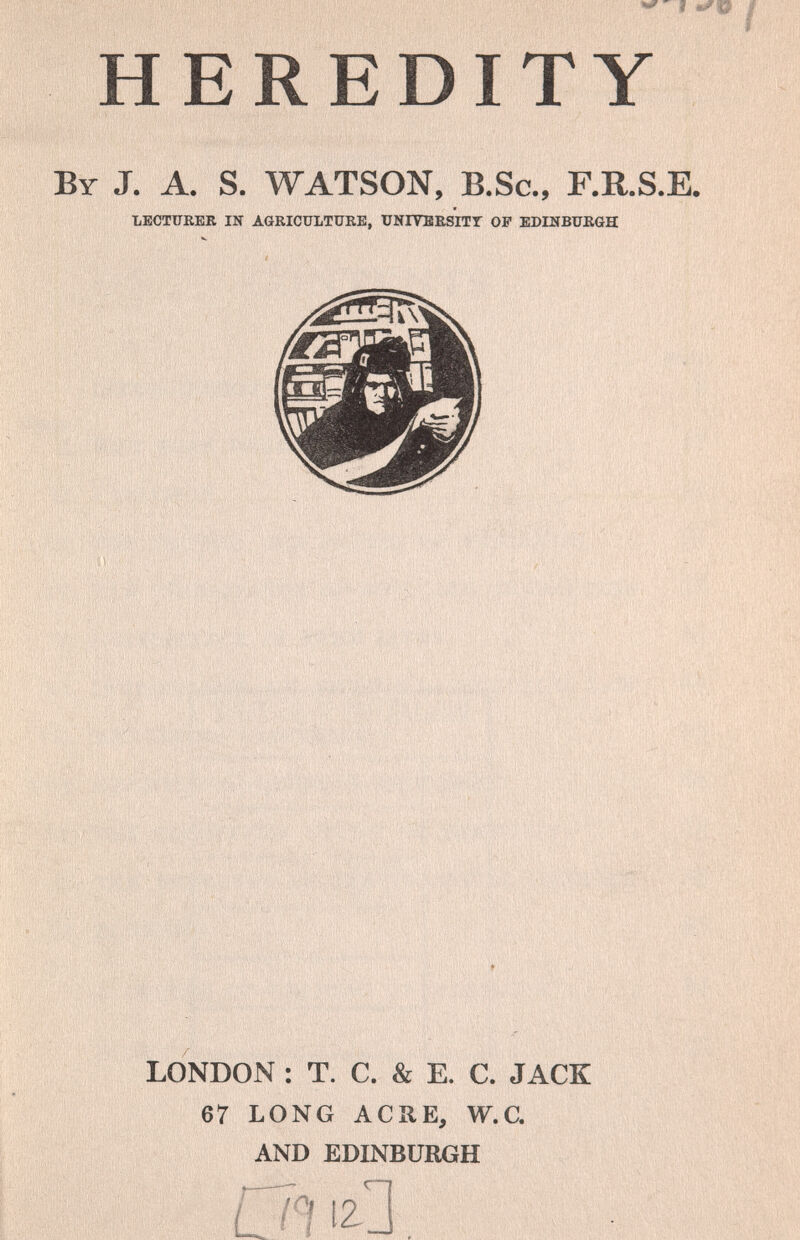 ^ I I HEREDITY By J. A. S. WATSON, B.Sc., F.R.S.E. TiECTÜKER IN AGRICULTUKE, UNIVBESITT OP EDLSBUK6H < V «п'г5,,,1М' ' ' • >' lì -i: ^ l'y 1 , V 's<n. M, ' . ' M,, ,, ' - ,0 ii i\l it r*! ■*0ifi¡íí'í;'rií ¡''it' I . > ' . Ijv '(> t' .1 ' ' I, ìi» I I*»'' 1 ' ,1 4f to ' ■ri V . Ä« V:i.víV' МШ' ■: LONDON : T. С. & E. С. JACK 67 LONG ACHE, W.C. AND EDINBURGH