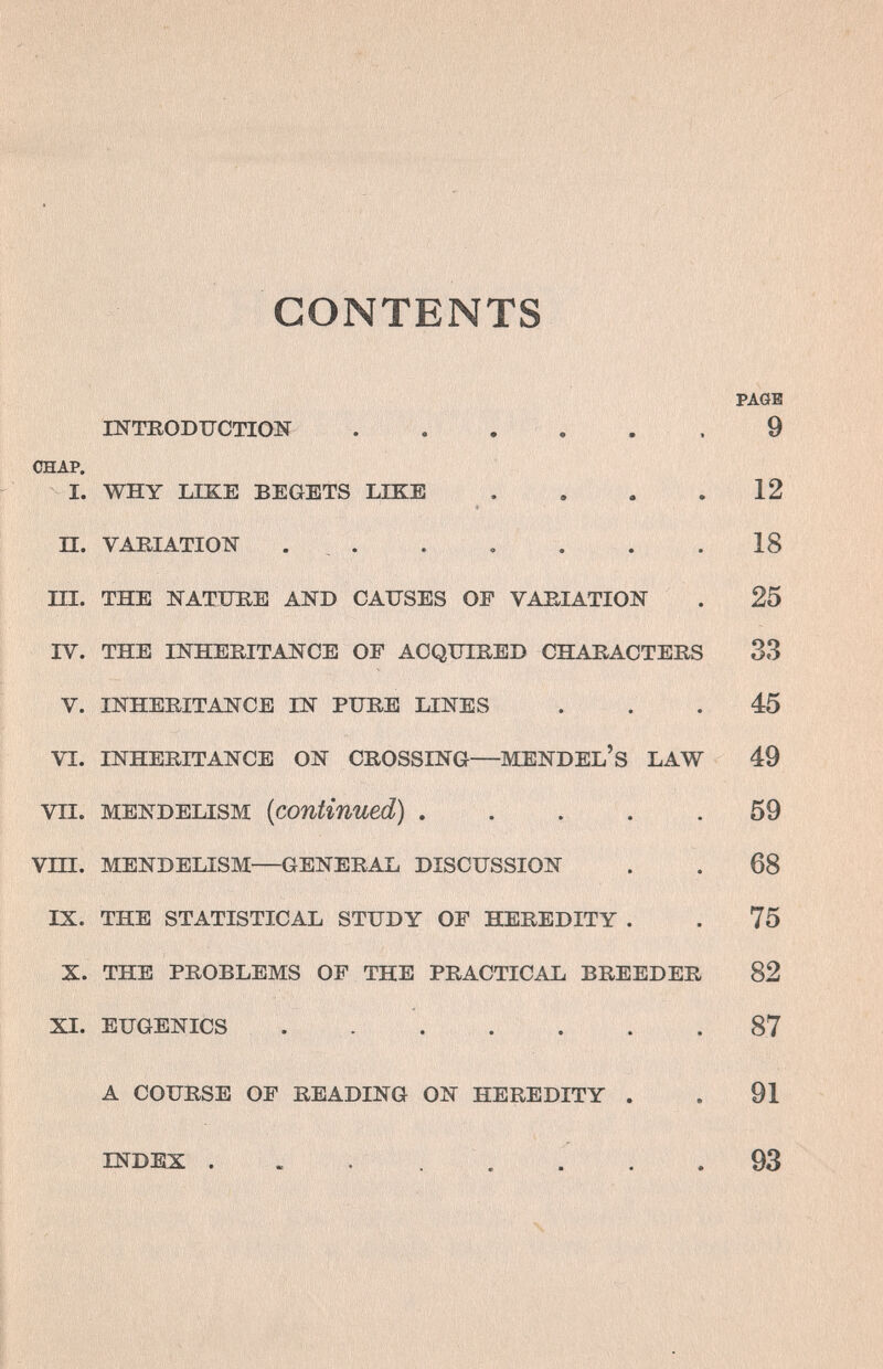 4î'/>' y í, , , CONTENTS PAGE INTRODTJCTIOIî 9 CHAP. I. WHY LIKE BEGETS LIKE . . . .12 П. VARIATION . . . . . . .18 ni. THE NATFEE AND CAUSES OF VARIATION . 25 IV. THE INHERITANCE OF ACQUIRED CHARACTERS 33 V. INHERITANCE IN PURE LINES ... 45 VI. INHERITANCE ON CROSSING—MENDEL'S LAW 49 VII. MENDELISM {continued) 59 Vin. MENDELISM—GENERAL DISCUSSION . . 68 IX. THE STATISTICAL STUDY OF HEREDITY . . 75 X. THE PROBLEMS OF THE PRACTICAL BREEDER 82 XI. EUGENICS .  87 A COURSE OF READING ON HEREDITY . . 91 INDEX . . , . . . . . 93 Ч