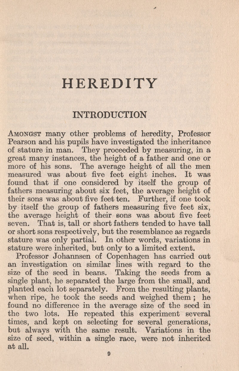 HEREDITY INTRODUCTION Amonöst many other problems of heredity, Professor Pearson and his pupils have investigated the inheritance of stature in man. They proceeded by measuring, in a great many instances, the height of a father and one or more of his sons. The average height of all the men measured was about five feet eight inches. It was found that if one considered by itseK the group of fathers measuring about six feet, the average height of their sons was about five feet ten. Further, if one took by itseK the group of fathers measuring five feet six, the average height of their sons was about five feet seven. That is, tall or short fathers tended to have tall or short sons respectively, but the resemblance as regards stature was only partial. In other words, variations in stature were inherited, but only to a hmited extent. Professor Johannsen of Copenhagen has carried out an investigation on similar lines with regard to the size of the seed in beans. Taking the seeds from a single plant, he separated the large from the smaU, and planted each lot separately. From the resulting plants, when ripe, he took the seeds and weighed them ; he found no difference in the average size of the seed in the two lots. He repeated this experiment several times, and kept on selecting for several generations, but always with the same result. Variations in the size of seed, within a single race, were not inherited at all.