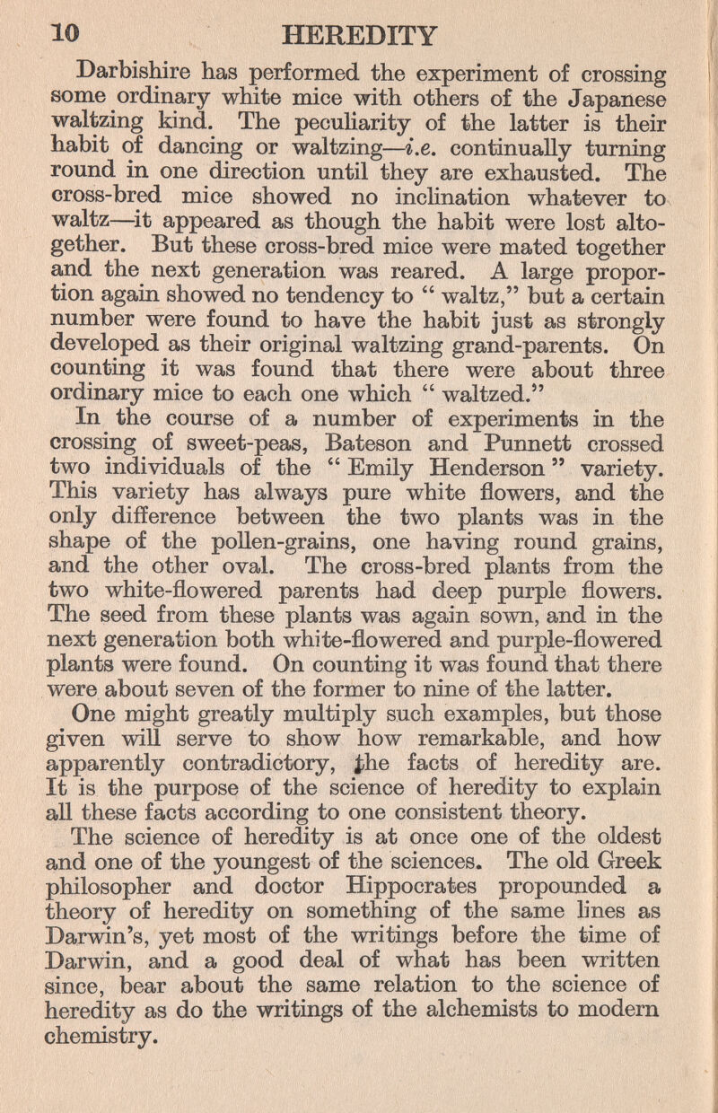 10 HEREDITY Darbishire has performed the experiment of crossing some ordinary white mice with others of the Japanese waltzing kind. The peculiarity of the latter is their habit of dancing or waltzing—i.e. continually turning round in one direction until they are exhausted. The cross-bred mice showed no inclination whatever to waltz—^it appeared as though the habit were lost alto¬ gether. But these cross-bred mice were mated together and the next generation was reared. A large propor¬ tion again showed no tendency to  waltz, but a certain number were found to have the habit just as strongly developed as their original waltzing grand-parents. On counting it was found that there were about three ordinary mice to each one which  waltzed. In the course of a number of experiments in the crossing of sweet-peas, Bateson and Punnett crossed two individuals of the  Emily Henderson  variety. This variety has always pure white flowers, and the only difference between the two plants was in the shape of the pollen-grains, one having round grains, and the other oval. The cross-bred plants from the two white-flowered parents had deep purple flowers. The seed from these plants was again sown, and in the next generation both white-flowered and purple-flowered plants were found. On counting it was found that there were about seven of the former to nine of the latter. One might greatly multiply such examples, but those given will serve to show how remarkable, and how apparently contradictory, |}Ье facts of heredity are. It is the purpose of the science of heredity to explain aU these facts according to one consistent theory. The science of heredity is at once one of the oldest and one of the youngest of the sciences. The old Greek philosopher and doctor Hippocrates propounded a theory of heredity on something of the same lines as Darwin's, yet most of the writings before the time of Darwin, and a good deal of what has been written since, bear about the same relation to the science of heredity as do the writings of the alchemists to modern chemistry.
