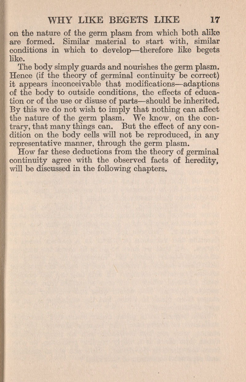 WHY LIKE BEGETS LIKE 17 on the nature of the germ plasm from which both alike are formed. Similar material to start with, similar conditions in which to develop—therefore Hke begets Ике. The body simply guards and nourishes the germ plasm. Hence (if the theory of germinal continuity be correct) it appears inconceivable that modifications—adaptions of the body to outside conditions, the effects of educa¬ tion or of the use or disuse of parts—should be inherited. By this we do not wish to imply that nothing can affect the nature of the germ plasm. We know, on the con¬ trary, that many things can. But the effect of any con¬ dition on the body cells will not be reproduced, in any representative manner, through the germ plasm. How far these deductions from the theory of germinal continuity agree with the observed facts of heredity, will be discussed in the following chapters.