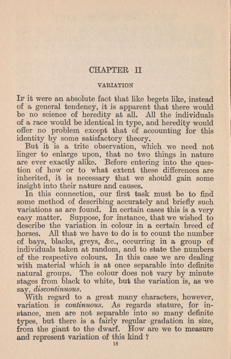 CHAPTER II VARIATION If it were an absolute fact that like begets Hke, instead of a general tendency, it is apparent that there would be no science of heredity at all. АД the individuals of a race would be identical in tjrpe, and heredity would offer no problem except that of accounting for this identity by some satisfactory theory. But it is a trite observation, which we need not linger to enlarge upon, that no two things in nature are ever exactly ahke. Before entering into the ques¬ tion of how or to what extent these differences are inherited, it is necessary that we should gain some insight into their nature and causes. In this connection, our first task must be to find some method of describing accurately and brieñy such variations as are found. In certain cases this is a very easy matter. Suppose, for instance, that we wished to describe the variation in colour in a certain breed of horses. АП that we have to do is to count the number of bays, blacks, greys, &c., occurring in a group of individuals taken at random, and to state the numbers of the respective colours. In this case we are deahng with material which is at once separable into definite natural groups. The colour does not vary by minute stages from black to white, but the variation is, as we sav, discontinuous. With regard to a great many characters, however, variation is continuous. As regards stature, for in¬ stance, men are not separable into so many definite types, but there is a fairly regular gradation in size, from the giant to the dwarf. How are we to measure and represent variation of this kind ? 18