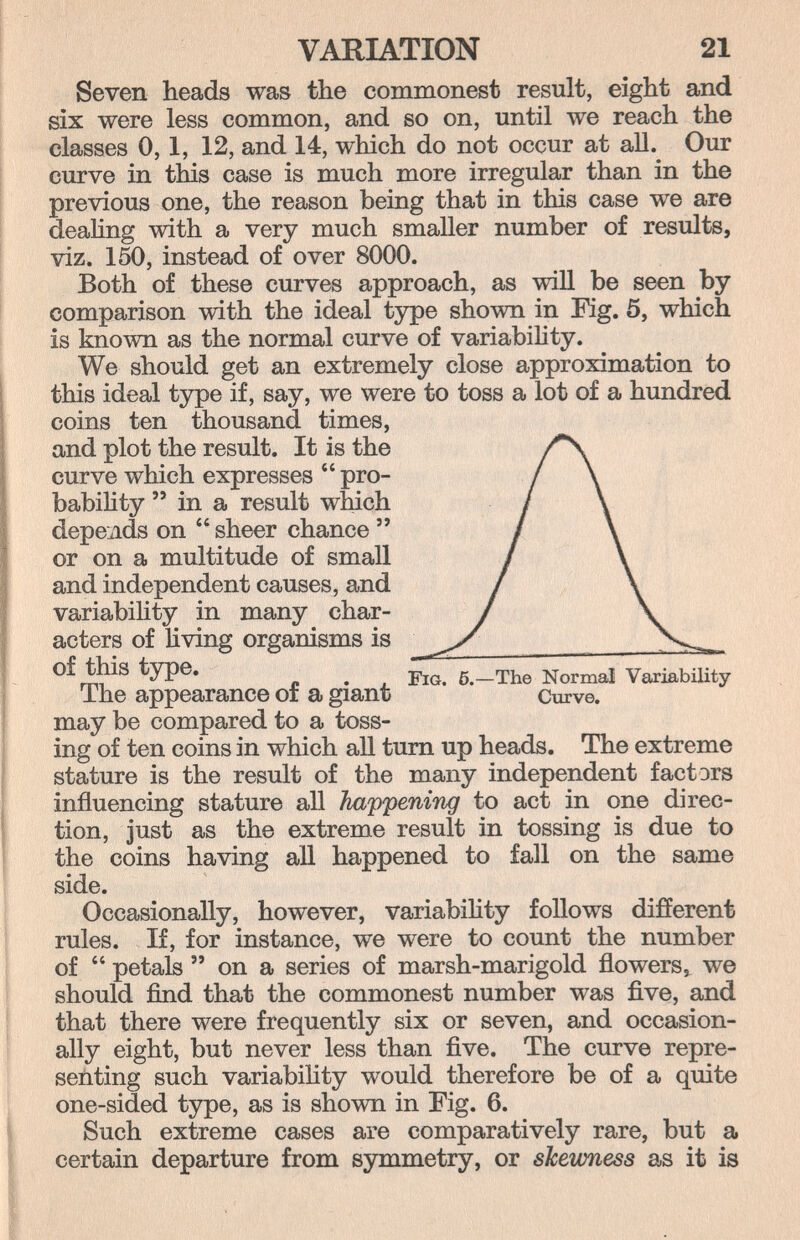 VARIATION 21 Seven heads was the commonest result, eight and six were less common, and so on, until we reach the classes 0, 1, 12, and 14, which do not occur at all. Our curve in this case is much more irregular than in the previous one, the reason being that in this case we are deahng with a very much smaller number of results, viz. 150, instead of over 8000. Both of these curves approach, as will be seen by comparison with the ideal type shown in Fig. 5, which is known as the normal curve of variability. We should get an extremely close approximation to this ideal type if, say, we were to toss a lot of a hundred coins ten thousand times, and plot the result. It is the /*\ curve which expresses  pro- / \ babihty  in a result wMch / \ depends on  sheer chance  / \ or on a multitude of small / \ and independent causes, and / \ variability in many char- I \ acters of living organisms is ^ ^Normal Variability i he appearance oi a giant Curve. may be compared to a toss¬ ing of ten coins in which all tum up heads. The extreme stature is the result of the many independent factors influencing stature all happening to act in one direc¬ tion, just as the extreme result in tossing is due to the coins having aU happened to fall on the same side. Occasionally, however, variabiHty follows different rules. If, for instance, we were to count the number of  petals  on a series of marsh-marigold flowers,^ we should find that the commonest number was five, and that there were frequently six or seven, and occasion¬ ally eight, but never less than five. The curve repre¬ senting such variabihty would therefore be of a quite one-sided type, as is shown in Fig. 6. Such extreme cases are comparatively rare, but a certain departure from symmetry, or shewness as it is
